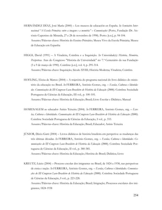 254
HERNÁNDEZ DÍAZ, José María (2000) – Los museos de educación en España. In Seminário Inter-
nacional “A Escola Primária: entre a imagem e a memória” – Comunicações (Porto, Fundação Dr. An-
tónio Cupertino de Miranda, 27 e 28 de novembro de 1998). Porto: [s.n.], p. 94-104.
Assunto/Palavras-chave: História do Ensino Primário; Museu Vivo da Escola Primária; Museu
de Educação em Espanha
HIGGS, David (1991) – A Viradeira, Coimbra e a Inquisição. In Universidade(s): História, Memória,
Perspetivas. Atas do Congresso "História da Universidade" no 7.º Centenário da sua Fundação
(5 a 9 de março de 1990). Coimbra: [s.n.], vol. 4, p. 295-314.
Assunto/Palavras-chave: Inquisição; Século XVIII; História Moderna; Viradeira; Coimbra
HOFLING, Eloisa de Mattos (2004) – A trajetória do programa nacional do livro didático do minis-
tério da educação no Brasil. In FERREIRA, António Gomes, org. – Escolas, Culturas e Identida-
des. Comunicações do III Congresso Luso-Brasileiro de História da Educação (2000). Coimbra: Sociedade
Portuguesa de Ciências da Educação, III vol., p. 100-105.
Assunto/Palavras-chave: História da Educação; Brasil; Livro Escolar e Didático; Manual
HOMENAGEM ao educador Anísio Teixeira (2004). In FERREIRA, António Gomes, org. – Esco-
las, Culturas e Identidades. Comunicações do III Congresso Luso-Brasileiro de História da Educação (2000).
Coimbra: Sociedade Portuguesa de Ciências da Educação, I vol., p. 333.
Assunto/Palavras-chave: História da Educação; Brasil; Educador; Anísio Teixeira
JÚNIOR, Décio Gatti (2004) – Livros didáticos de história brasileira em perspetiva: as mudanças das
três últimas décadas. In FERREIRA, António Gomes, org. – Escolas, Culturas e Identidades. Co-
municações do III Congresso Luso-Brasileiro de História da Educação (2000). Coimbra: Sociedade Por-
tuguesa de Ciências da Educação, II vol., p. 380-385.
Assunto/Palavras-chave: História da Educação; História do Brasil; Didática; Livro
KREUTZ, Lúcio (2004) – Processo escolar dos imigrantes no Brasil, de 1824 a 1938, nas perspetivas
de etnia e nação. In FERREIRA, António Gomes, org. – Escolas, Culturas e Identidades. Comunica-
ções do III Congresso Luso-Brasileiro de História da Educação (2000). Coimbra: Sociedade Portuguesa
de Ciências da Educação, I vol., p. 223-228.
Assunto/Palavras-chave: História da Educação; Brasil; Imigração; Processos escolares dos imi-
grantes; 1824-1938
 