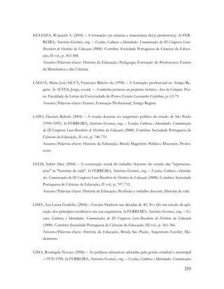 255
KULESZA, Wojciech A. (2004) – A formação em ciências e matemática do(a) professor(a). In FER-
REIRA, António Gomes, org. – Escolas, Culturas e Identidades. Comunicações do III Congresso Luso-
Brasileiro de História da Educação (2000). Coimbra: Sociedade Portuguesa de Ciências da Educa-
ção, II vol., p. 363-368.
Assunto/Palavras-chave: História da Educação; Pedagogia; Formação de Professores; Ensino
da Matemática e das Ciências
LAGOÁ, Maria José; SILVA, Francisco Ribeiro da (1998) – A formação profissional no Antigo Re-
gime. In ALVES, Jorge, coord. – A indústria portuense em perspetiva histórica: Atas do Colóquio. Por-
to: Faculdade de Letras da Universidade do Porto/Centro Leonardo Coimbra, p. 63-79.
Assunto/Palavras-chave: Ensino; Formação Profissional; Antigo Regime
LAPO, Flavinês Rebolo (2004) – A evasão docente no magistério público do estado de São Paulo
(1990-1995). In FERREIRA, António Gomes, org. – Escolas, Culturas e Identidades. Comunicações
do III Congresso Luso-Brasileiro de História da Educação (2000). Coimbra: Sociedade Portuguesa de
Ciências da Educação, II vol., p. 746-751.
Assunto/Palavras-chave: História da Educação; Brasil; Magistério Público; Docentes; Profes-
sores
LELIS, Isabel Alice (2004) – A construção social do trabalho docente: do estudo das "representa-
ções" às "histórias de vida". In FERREIRA, António Gomes, org. – Escolas, Culturas e Identida-
des. Comunicações do III Congresso Luso-Brasileiro de História da Educação (2000). Coimbra: Sociedade
Portuguesa de Ciências da Educação, II vol., p. 707-712.
Assunto/Palavras-chave: História da Educação; Profissão e trabalho docente; História de vida
LIMA, Ana Laura Godinho (2004) – Escolas Paulistas nas décadas de 40, 50 e 60: um estudo da apli-
cação dos princípios modernos em sua arquitetura. In FERREIRA, António Gomes, org. – Es-
colas, Culturas e Identidades. Comunicações do III Congresso Luso-Brasileiro de História da Educação
(2000). Coimbra: Sociedade Portuguesa de Ciências da Educação, III vol., p. 361-366.
Assunto/Palavras-chave: História da Educação; Brasil; São Paulo; Arquitetura Escolar; Mo-
dernismo
LIMA, Rosângela Novaes (2004) – As políticas educativas adotadas pela gestão estadual e municipal
– 1978/1998. In FERREIRA, António Gomes, org. – Escolas, Culturas e Identidades. Comunicações
 