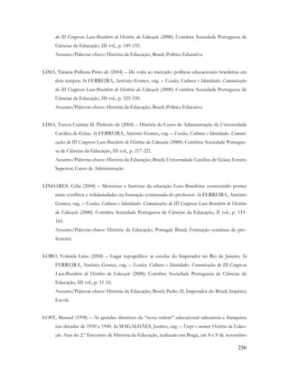 256
do III Congresso Luso-Brasileiro de História da Educação (2000). Coimbra: Sociedade Portuguesa de
Ciências da Educação, III vol., p. 149-155.
Assunto/Palavras-chave: História da Educação; Brasil; Política Educativa
LIMA, Tatiana Polliana Pinto de (2004) – De volta ao mercado: políticas educacionais brasileiras em
dois tempos. In FERREIRA, António Gomes, org. – Escolas, Culturas e Identidades. Comunicações
do III Congresso Luso-Brasileiro de História da Educação (2000). Coimbra: Sociedade Portuguesa de
Ciências da Educação, III vol., p. 325-330.
Assunto/Palavras-chave: História da Educação; Brasil; Política Educativa
LIMA, Tereza Cristina M. Pinheiro de (2004) – História do Curso de Administração da Universidade
Católica de Góias. In FERREIRA, António Gomes, org. – Escolas, Culturas e Identidades. Comuni-
cações do III Congresso Luso-Brasileiro de História da Educação (2000). Coimbra: Sociedade Portugue-
sa de Ciências da Educação, III vol., p. 217-221.
Assunto/Palavras-chave: História da Educação; Brasil; Universidade Católica de Góias; Ensino
Superior; Curso de Administração
LINHARES, Célia (2004) – Memórias e histórias da educação Luso-Brasileira: construindo pontes
entre conflitos e solidariedades na formação continuada do professor. In FERREIRA, António
Gomes, org. – Escolas, Culturas e Identidades. Comunicações do III Congresso Luso-Brasileiro de História
da Educação (2000). Coimbra: Sociedade Portuguesa de Ciências da Educação, II vol., p. 153-
161.
Assunto/Palavras-chave: História da Educação; Portugal; Brasil; Formação contínua de pro-
fessores
LOBO, Yolanda Lima (2004) – Lugar topográfico: as escolas do Imperador no Rio de Janeiro. In
FERREIRA, António Gomes, org. – Escolas, Culturas e Identidades. Comunicações do III Congresso
Luso-Brasileiro de História da Educação (2000). Coimbra: Sociedade Portuguesa de Ciências da
Educação, III vol., p. 11-16.
Assunto/Palavras-chave: História da Educação; Brasil; Pedro II, Imperador do Brasil; Império;
Escola
LOFF, Manuel (1998) – As grandes diretrizes da “nova ordem” educacional salazarista e franquista
nas décadas de 1930 e 1940. In MAGALHÃES, Justino, org. – Fazer e ensinar História da Educa-
ção. Atas do 2.º Encontro de História da Educação, realizado em Braga, em 8 e 9 de novembro
 
