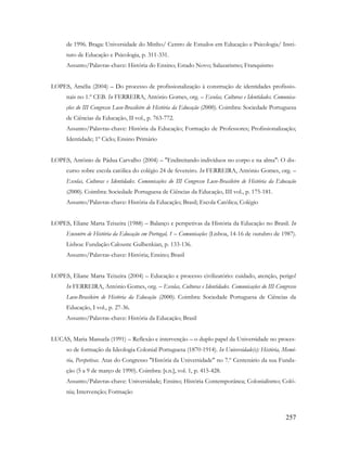 257
de 1996. Braga: Universidade do Minho/ Centro de Estudos em Educação e Psicologia/ Insti-
tuto de Educação e Psicologia, p. 311-331.
Assunto/Palavras-chave: História do Ensino; Estado Novo; Salazarismo; Franquismo
LOPES, Amélia (2004) – Do processo de profissionalização à construção de identidades profissio-
nais no 1.º CEB. In FERREIRA, António Gomes, org. – Escolas, Culturas e Identidades. Comunica-
ções do III Congresso Luso-Brasileiro de História da Educação (2000). Coimbra: Sociedade Portuguesa
de Ciências da Educação, II vol., p. 763-772.
Assunto/Palavras-chave: História da Educação; Formação de Professores; Profissionalização;
Identidade; 1º Ciclo; Ensino Primário
LOPES, Antônio de Pádua Carvalho (2004) – "Endireitando indivíduos no corpo e na alma": O dis-
curso sobre escola católica do colégio 24 de fevereiro. In FERREIRA, António Gomes, org. –
Escolas, Culturas e Identidades. Comunicações do III Congresso Luso-Brasileiro de História da Educação
(2000). Coimbra: Sociedade Portuguesa de Ciências da Educação, III vol., p. 175-181.
Assunto/Palavras-chave: História da Educação; Brasil; Escola Católica; Colégio
LOPES, Eliane Marta Teixeira (1988) – Balanço e perspetivas da História da Educação no Brasil. In
Encontro de História da Educação em Portugal, 1 – Comunicações (Lisboa, 14-16 de outubro de 1987).
Lisboa: Fundação Calouste Gulbenkian, p. 133-136.
Assunto/Palavras-chave: História; Ensino; Brasil
LOPES, Eliane Marta Teixeira (2004) – Educação e processo civilizatório: cuidado, atenção, perigo!
In FERREIRA, António Gomes, org. – Escolas, Culturas e Identidades. Comunicações do III Congresso
Luso-Brasileiro de História da Educação (2000). Coimbra: Sociedade Portuguesa de Ciências da
Educação, I vol., p. 27-36.
Assunto/Palavras-chave: História da Educação; Brasil
LUCAS, Maria Manuela (1991) – Reflexão e intervenção – o duplo papel da Universidade no proces-
so de formação da Ideologia Colonial Portuguesa (1870-1914). In Universidade(s): História, Memó-
ria, Perspetivas. Atas do Congresso "História da Universidade" no 7.º Centenário da sua Funda-
ção (5 a 9 de março de 1990). Coimbra: [s.n.], vol. 1, p. 415-428.
Assunto/Palavras-chave: Universidade; Ensino; História Contemporânea; Colonialismo; Coló-
nia; Intervenção; Formação
 