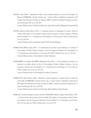 259
MANSO, Artur (2004) – Agostinho da Silva: teoria e prática educativa em terras de Portugal e do
Brasil. In FERREIRA, António Gomes, org. – Escolas, Culturas e Identidades. Comunicações do III
Congresso Luso-Brasileiro de História da Educação (2000). Coimbra: Sociedade Portuguesa de Ciên-
cias da Educação, III vol., p. 350-360.
Assunto/Palavras-chave: História da Educação; Agostinho da Silva; Pedagogia; Portugal; Brasil
MANSO, Maria de Deus Beites (1991) – O segundo processo na Inquisição do mestre André de
Avelar (1620-1622). In Universidade(s): História, Memória, Perspetivas. Atas do Congresso "História
da Universidade" no 7.º Centenário da sua Fundação (5 a 9 de março de 1990). Coimbra: [s.n.],
vol. 4, p. 281-293.
Assunto/Palavras-chave: Inquisição; Século XVII; História Moderna
MARCOS DE DIOS, Ángel (1991) – A transferência de escolares entre Salamanca e Coimbra. In
Universidade(s): História, Memória, Perspetivas. Atas do Congresso "História da Universidade" no
7.º Centenário da sua Fundação (5 a 9 de março de 1990). Coimbra: [s.n.], vol. 3, p. 155-164.
Assunto/Palavras-chave: Universidade; Coimbra; Salamanca
MARGARIDO, Ana Paula; QUEIRÓS, Margarida Vilar (1991) – A Universidade de Coimbra e as
alterações na malha urbana da Alta. In Universidade(s): História, Memória, Perspetivas. Atas do
Congresso "História da Universidade" no 7.º Centenário da sua Fundação (5 a 9 de março de
1990). Coimbra: [s.n.], vol. 2, p. 357-393.
Assunto/Palavras-chave: Universidade de Coimbra; Urbanismo
MARGOTTO, Selma Bloom (2004) – Medicina e saberes populares: o Espírito Santo no início do
século XX. In FERREIRA, António Gomes, org. – Escolas, Culturas e Identidades. Comunicações do
III Congresso Luso-Brasileiro de História da Educação (2000). Coimbra: Sociedade Portuguesa de Ci-
ências da Educação, III vol., p. 405-410.
Assunto/Palavras-chave: História da Educação; Brasil; Medicina; Saber Popular
MARIANO, Emília Henriques Gouveia da Silva; PINHEIRO, Manuel Augusto Moreirinhas (1991)
– O Observatório Astronómico da Universidade de Coimbra. In Universidade(s): História, Memó-
ria, Perspetivas. Atas do Congresso "História da Universidade" no 7.º Centenário da sua Funda-
ção (5 a 9 de março de 1990). Coimbra: [s.n.], vol. 2, p. 21-53.
 