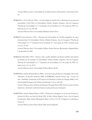 260
Assunto/Palavras-chave: Universidade de Coimbra; Ensino; Observatório; Astronomia; Ciên-
cia
MARQUES, A. H. de Oliveira (1991) – A Universidade do Estado Novo. Memórias de um percurso
universitário. (1950-1964). In Universidade(s): História, Memória, Perspetivas. Atas do Congresso
"História da Universidade" no 7.º Centenário da sua Fundação (5 a 9 de março de 1990). Co-
imbra: [s.n.], vol. 5, p. 431-442.
Assunto/Palavras-chave: Universidade; Ditadura; Estado Novo
MARQUES, João Francisco (1991) – Docentes da Universidade de Coimbra, pregadores da causa
restauracionista. In Universidade(s): História, Memória, Perspetivas. Atas do Congresso "História da
Universidade" no 7.º Centenário da sua Fundação (5 a 9 de março de 1990). Coimbra: [s.n.],
vol. 5, p. 79-103.
Assunto/Palavras-chave: Universidade; Política; Poder; Docente; Restauração; Independência;
1 de dezembro de 1640
MARQUES, Mário Reis (1991) – Ciência e ação: o poder simbólico do discurso jurídico universitário
no período do Ius Commune. In Universidade(s): História, Memória, Perspetivas. Atas do Congresso
"História da Universidade" no 7.º Centenário da sua Fundação (5 a 9 de março de 1990). Co-
imbra: [s.n.], vol. 5, p. 25-37.
Assunto/Palavras-chave: Universidade; Política; Direito; Poder
MARTINHO, António Manuel Matoso (2004) – Concursos para professores estrangeiros das escolas
industriais e de desenho industrial (1888). In FERREIRA, António Gomes, org. – Escolas, Cul-
turas e Identidades. Comunicações do III Congresso Luso-Brasileiro de História da Educação (2000). Coim-
bra: Sociedade Portuguesa de Ciências da Educação, I vol., p. 241-249.
Assunto/Palavras-chave: História da Educação; Portugal; Século XIX; Ensino técnico; Escolas
industriais e de desenho industrial; Concursos para professores estrangeiros
MARTINHO, António Manuel Matoso (1999) – Professores estrangeiros ao serviço das Escolas In-
dustriais do Porto nos finais do Século XIX. In Maia, História Regional e Local: Atas do Congresso
(Comunicações). Maia: Câmara Municipal da Maia, vol II, p. 113-132. (Congressos, Conferências,
Cursos; 2).
Assunto/Palavras-chave: Porto; Século XIX; Ensino Industrial
 