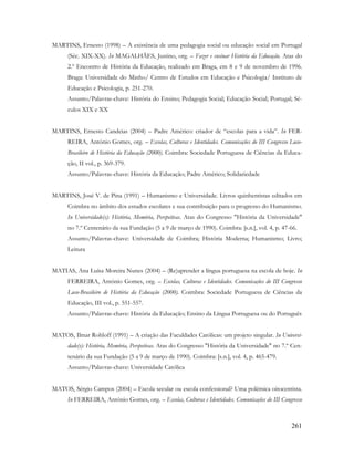 261
MARTINS, Ernesto (1998) – A existência de uma pedagogia social ou educação social em Portugal
(Séc. XIX-XX). In MAGALHÃES, Justino, org. – Fazer e ensinar História da Educação. Atas do
2.º Encontro de História da Educação, realizado em Braga, em 8 e 9 de novembro de 1996.
Braga: Universidade do Minho/ Centro de Estudos em Educação e Psicologia/ Instituto de
Educação e Psicologia, p. 251-270.
Assunto/Palavras-chave: História do Ensino; Pedagogia Social; Educação Social; Portugal; Sé-
culos XIX e XX
MARTINS, Ernesto Candeias (2004) – Padre Américo: criador de “escolas para a vida”. In FER-
REIRA, António Gomes, org. – Escolas, Culturas e Identidades. Comunicações do III Congresso Luso-
Brasileiro de História da Educação (2000). Coimbra: Sociedade Portuguesa de Ciências da Educa-
ção, II vol., p. 369-379.
Assunto/Palavras-chave: História da Educação; Padre Américo; Solidariedade
MARTINS, José V. de Pina (1991) – Humanismo e Universidade. Livros quinhentistas editados em
Coimbra no âmbito dos estudos escolares e sua contribuição para o progresso do Humanismo.
In Universidade(s): História, Memória, Perspetivas. Atas do Congresso "História da Universidade"
no 7.º Centenário da sua Fundação (5 a 9 de março de 1990). Coimbra: [s.n.], vol. 4, p. 47-66.
Assunto/Palavras-chave: Universidade de Coimbra; História Moderna; Humanismo; Livro;
Leitura
MATIAS, Ana Luísa Moreira Nunes (2004) – (Re)aprender a língua portuguesa na escola de hoje. In
FERREIRA, António Gomes, org. – Escolas, Culturas e Identidades. Comunicações do III Congresso
Luso-Brasileiro de História da Educação (2000). Coimbra: Sociedade Portuguesa de Ciências da
Educação, III vol., p. 551-557.
Assunto/Palavras-chave: História da Educação; Ensino da Língua Portuguesa ou do Português
MATOS, Ilmar Rohloff (1991) – A criação das Faculdades Católicas: um projeto singular. In Universi-
dade(s): História, Memória, Perspetivas. Atas do Congresso "História da Universidade" no 7.º Cen-
tenário da sua Fundação (5 a 9 de março de 1990). Coimbra: [s.n.], vol. 4, p. 465-479.
Assunto/Palavras-chave: Universidade Católica
MATOS, Sérgio Campos (2004) – Escola secular ou escola confessional? Uma polémica oitocentista.
In FERREIRA, António Gomes, org. – Escolas, Culturas e Identidades. Comunicações do III Congresso
 
