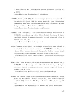263
de História da Educação (2000). Coimbra: Sociedade Portuguesa de Ciências da Educação, II vol.,
p. 622-629.
Assunto/Palavras-chave: História da Educação; Brasil; Racismo
MENEZES, Lená Medeiros de (2004) – Por uma outra educação: Propostas anarquistas na cidade do
Rio de Janeiro (1890-1920). In FERREIRA, António Gomes, org. – Escolas, Culturas e Identida-
des. Comunicações do III Congresso Luso-Brasileiro de História da Educação (2000). Coimbra: Sociedade
Portuguesa de Ciências da Educação, II vol., p. 303-308.
Assunto/Palavras-chave: História da Educação; Brasil; Anarquismo
MENEZES, Maria Cristina (2004) – Raízes do ensino brasileiro: a herança clássico medieval. In
FERREIRA, António Gomes, org. – Escolas, Culturas e Identidades. Comunicações do III Congresso
Luso-Brasileiro de História da Educação (2000). Coimbra: Sociedade Portuguesa de Ciências da
Educação, II vol., p. 541-547.
Assunto/Palavras-chave: História da Educação; Brasil
MENIN, Ana Maria da Costa Santos (2004) – Literatura infantil brasileira: aspetos históricos da
constituição de um gênero e seus vínculos com a escola. In FERREIRA, António Gomes, org.
– Escolas, Culturas e Identidades. Comunicações do III Congresso Luso-Brasileiro de História da Educação
(2000). Coimbra: Sociedade Portuguesa de Ciências da Educação, II vol., p. 460-464.
Assunto/Palavras-chave: História da Educação; Brasil; Literatura Infantil; Escola; Pedagogia;
Livro
MEYER, Mônica Angela de Azevedo (2004) – Notas de viagem – a natureza de Guimarães Rosa. In
FERREIRA, António Gomes, org. – Escolas, Culturas e Identidades. Comunicações do III Congresso
Luso-Brasileiro de História da Educação (2000). Coimbra: Sociedade Portuguesa de Ciências da
Educação, II vol., p. 201-205.
Assunto/Palavras-chave: História da Educação; Brasil; Guimarães Rosa; Viagem
MIGNOT, Ana Chrystina Venancio (2004) – Guardar fragmentos da vida. In FERREIRA, António
Gomes, org. – Escolas, Culturas e Identidades. Comunicações do III Congresso Luso-Brasileiro de História
da Educação (2000). Coimbra: Sociedade Portuguesa de Ciências da Educação, II vol., p. 578-
583.
Assunto/Palavras-chave: História da Educação; História de vida; Memória; Arquivo pessoal
 