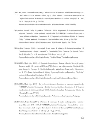 264
MIGUEL, Maria Elisabeth Blanck (2004) – A função social do professor primário Paranaense (1920-
1961). In FERREIRA, António Gomes, org. – Escolas, Culturas e Identidades. Comunicações do III
Congresso Luso-Brasileiro de História da Educação (2000). Coimbra: Sociedade Portuguesa de Ciên-
cias da Educação, II vol., p. 735-739.
Assunto/Palavras-chave: História da Educação; Brasil; Professor e Ensino Primário
MIRANDA, Antônio Carlos de (2004) – Ensino das ciências no processo de desenvolvimento das
primeiras Faculdades criadas no Brasil – século XIX. In FERREIRA, António Gomes, org. –
Escolas, Culturas e Identidades. Comunicações do III Congresso Luso-Brasileiro de História da Educação
(2000). Coimbra: Sociedade Portuguesa de Ciências da Educação, III vol., p. 392-398.
Assunto/Palavras-chave: História da Educação; Brasil; Ensino Superior das Ciências
MIRANDA, Ernestina (2000) – Necessidade de um museu de educação. In Seminário Internacional “A
Escola Primária: entre a imagem e a memória” – Comunicações (Porto, Fundação Dr. António Cuper-
tino de Miranda, 27 e 28 de novembro de 1998). Porto: [s.n.], p. 3-5.
Assunto/Palavras-chave: História do Ensino Primário; Museu Vivo da Escola Primária
MOGARRO, Maria João (1998) – A formação de professores durante o Estado Novo: do enqua-
dramento legal à vida escolar. In MAGALHÃES, Justino, org. – Fazer e ensinar História da Edu-
cação. Atas do 2.º Encontro de História da Educação, realizado em Braga, em 8 e 9 de novem-
bro de 1996. Braga: Universidade do Minho/ Centro de Estudos em Educação e Psicologia/
Instituto de Educação e Psicologia, p. 287-310.
Assunto/Palavras-chave: História do Ensino; Formação de Professores; Estado Novo
MOGARRO, Maria João (2004) – Ser professora: discursos femininos na imprensa pedagógica. In
FERREIRA, António Gomes, org. – Escolas, Culturas e Identidades. Comunicações do III Congresso
Luso-Brasileiro de História da Educação (2000). Coimbra: Sociedade Portuguesa de Ciências da
Educação, II vol., p. 599-608.
Assunto/Palavras-chave: História da Educação; Professora; Mulher; Imprensa; Pedagogia
MONTEIRO, Regina Maria (2004) – Percursos da construção da nação: as elites paulistas e a instru-
ção pública entre 1870 e 1889. In FERREIRA, António Gomes, org. – Escolas, Culturas e Identi-
dades. Comunicações do III Congresso Luso-Brasileiro de História da Educação (2000). Coimbra: Socie-
dade Portuguesa de Ciências da Educação, II vol., p. 180-185.
Assunto/Palavras-chave: História da Educação; Brasil; Instrução pública
 