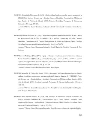 265
MORAES, Maria Célia Marcondes de (2004) – Universidade brasileira: de alma mater a causa mortis. In
FERREIRA, António Gomes, org. – Escolas, Culturas e Identidades. Comunicações do III Congresso
Luso-Brasileiro de História da Educação (2000). Coimbra: Sociedade Portuguesa de Ciências da
Educação, III vol., p. 130-135.
Assunto/Palavras-chave: História da Educação; Brasil; Universidade brasileira; Ensino Superi-
or
MORAIS, Grinaura Medeiros de (2004) – Memória e magistério primário no interior do Rio Grande
do Norte nas décadas de 50 a 70. In FERREIRA, António Gomes, org. – Escolas, Culturas e
Identidades. Comunicações do III Congresso Luso-Brasileiro de História da Educação (2000). Coimbra:
Sociedade Portuguesa de Ciências da Educação, II vol., p. 675-678.
Assunto/Palavras-chave: História da Educação; Brasil; Magistério Primário; Formação de Pro-
fessores
MORAIS, Ione Rodrigues Diniz (2004) – Igreja e educação: veredas de desenvolvimento a cidade de
Caicó em análise. In FERREIRA, António Gomes, org. – Escolas, Culturas e Identidades. Comuni-
cações do III Congresso Luso-Brasileiro de História da Educação (2000). Coimbra: Sociedade Portugue-
sa de Ciências da Educação, III vol., p. 331-336.
Assunto/Palavras-chave: História da Educação; Brasil; Igreja
MORAIS, Jacqueline de Fátima dos Santos (2004) – Memória e história oral de professoras alfabeti-
zadoras brasileiras: um encontro com a complexidade da ação docente. In FERREIRA, Antó-
nio Gomes, org. – Escolas, Culturas e Identidades. Comunicações do III Congresso Luso-Brasileiro de His-
tória da Educação (2000). Coimbra: Sociedade Portuguesa de Ciências da Educação, III vol., p.
433-438.
Assunto/Palavras-chave: História da Educação; Brasil; Professor; Memória; História Oral; His-
tória de Vida; Alfabetização
MORAIS, Maria Arisnete Câmara de (2004) – Os romances de Aluísio de Azevedo na história das
edições brasileiras. In FERREIRA, António Gomes, org. – Escolas, Culturas e Identidades. Comu-
nicações do III Congresso Luso-Brasileiro de História da Educação (2000). Coimbra: Sociedade Portu-
guesa de Ciências da Educação, I vol., p. 229-232.
Assunto/Palavras-chave: História da Educação; Brasil; Romance; Aluísio de Azevedo; Edição
 