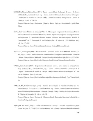 266
MOREIRA, Maria de Fátima Salum (2004) – Razão e sensibilidade: A educação do amor e do desejo.
In FERREIRA, António Gomes, org. – Escolas, Culturas e Identidades. Comunicações do III Congresso
Luso-Brasileiro de História da Educação (2000). Coimbra: Sociedade Portuguesa de Ciências da
Educação, II vol., p. 324-328.
Assunto/Palavras-chave: História da Educação; Razão; Carácter; Personalidade; Afetividade;
Afetos
MOTA, Luís Carlos Martins de Almeida (1991) – A "Minuta para o regimento da Livraria da Univer-
sidade de Coimbra" de António Ribeiro dos Santos. Algumas notas para o seu enquadramento
histório-cultural. In Universidade(s): História, Memória, Perspetivas. Atas do Congresso "História da
Universidade" no 7.º Centenário da sua Fundação (5 a 9 de março de 1990). Coimbra: [s.n.],
vol. 2, p. 197-228.
Assunto/Palavras-chave: Universidade de Coimbra; Ensino; Biblioteca; Livraria
MUZZETI, Luci Regina (2004) – Escola normal: a excelência escolar. In FERREIRA, António Go-
mes, org. – Escolas, Culturas e Identidades. Comunicações do III Congresso Luso-Brasileiro de História da
Educação (2000). Coimbra: Sociedade Portuguesa de Ciências da Educação, III vol., p. 379-384.
Assunto/Palavras-chave: História da Educação; Brasil; Escola Normal; Ensino Primário
NAGEL, Lizia Helena (2004) – Expectativas educacionais à vista... (uma análise da carta de Cami-
nha). In FERREIRA, António Gomes, org. – Escolas, Culturas e Identidades. Comunicações do III
Congresso Luso-Brasileiro de História da Educação (2000). Coimbra: Sociedade Portuguesa de Ciên-
cias da Educação, II vol., p. 534-540.
Assunto/Palavras-chave: História da Educação; Descobrimento do Brasil; Pêro Vaz de Cami-
nha
NAKAMURA, Helenita Assunção (2004) – História das ilustrações na literatura infantil e seus elos
com a educação. In FERREIRA, António Gomes, org. – Escolas, Culturas e Identidades. Comunica-
ções do III Congresso Luso-Brasileiro de História da Educação (2000). Coimbra: Sociedade Portuguesa
de Ciências da Educação, III vol., p. 448-452.
Assunto/Palavras-chave: História da Educação; Brasil; Ilustração; Literatura Infantil; Livro;
Didática; Pedagogia; Imagem
NAVAJAS, Ana Maria (2004) – O conde José Vicente de Azevedo e a sua obra educacional: o grupo
escolar São José. In FERREIRA, António Gomes, org. – Escolas, Culturas e Identidades. Comunica-
 