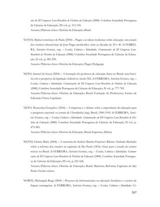 267
ções do III Congresso Luso-Brasileiro de História da Educação (2000). Coimbra: Sociedade Portuguesa
de Ciências da Educação, III vol., p. 313-318.
Assunto/Palavras-chave: História da Educação; Brasil
NAVES, Marisa Lomônaco de Paula (2004) – Piaget e as ideias modernas sobre educação: um estudo
dos escritos educacionais de Jean Piaget produzidos entre as décadas de 20 e 40. In FERREI-
RA, António Gomes, org. – Escolas, Culturas e Identidades. Comunicações do III Congresso Luso-
Brasileiro de História da Educação (2000). Coimbra: Sociedade Portuguesa de Ciências da Educa-
ção, II vol., p. 285-290.
Assunto/Palavras-chave: História da Educação; Piaget; Pedagogia
NETO, Samuel de Souza (2004) – A formação do professor de educação física no Brasil: uma histó-
ria sob a perspetiva da legislação federal no século XX. In FERREIRA, António Gomes, org. –
Escolas, Culturas e Identidades. Comunicações do III Congresso Luso-Brasileiro de História da Educação
(2000). Coimbra: Sociedade Portuguesa de Ciências da Educação, II vol., p. 777-783.
Assunto/Palavras-chave: História da Educação; Brasil; Formação de Professores; Ensino de
Educação Física; Legislação
NETO, Wenceslau Gonçalves (2004) – A imprensa e o debate sobre a importância da educação para
o progresso nacional: os jornais de Uberabinha (mg), Brasil, 1900-1930. In FERREIRA, Antó-
nio Gomes, org. – Escolas, Culturas e Identidades. Comunicações do III Congresso Luso-Brasileiro de His-
tória da Educação (2000). Coimbra: Sociedade Portuguesa de Ciências da Educação, II vol., p.
479-485.
Assunto/Palavras-chave: História da Educação; Brasil; Imprensa; Debate
NEVES, Fátima Maria (2004) – A memória do Senhor Martim Francisco Ribeiro Andrada Machado
sobre a reforma dos estudos na capitania de São Paulo (1816): fonte para o estudo do ensino
mútuo no Brasil. In FERREIRA, António Gomes, org. – Escolas, Culturas e Identidades. Comuni-
cações do III Congresso Luso-Brasileiro de História da Educação (2000). Coimbra: Sociedade Portugue-
sa de Ciências da Educação, III vol., p. 621-626.
Assunto/Palavras-chave: História da Educação; Brasil; Memória; Reforma; Capitania de São
Paulo; Ensino mútuo
NORTE, Mariangela Braga (2004) – Processo de informatização na educação brasileira e o ensino de
línguas estrangeiras. In FERREIRA, António Gomes, org. – Escolas, Culturas e Identidades. Co-
 