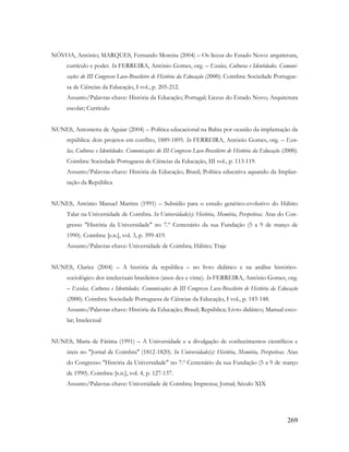 269
NÓVOA, António; MARQUES, Fernando Moreira (2004) – Os liceus do Estado Novo: arquitetura,
currículo e poder. In FERREIRA, António Gomes, org. – Escolas, Culturas e Identidades. Comuni-
cações do III Congresso Luso-Brasileiro de História da Educação (2000). Coimbra: Sociedade Portugue-
sa de Ciências da Educação, I vol., p. 205-212.
Assunto/Palavras-chave: História da Educação; Portugal; Liceus do Estado Novo; Arquitetura
escolar; Currículo
NUNES, Antonietta de Aguiar (2004) – Política educacional na Bahia por ocasião da implantação da
república: dois projetos em conflito, 1889-1895. In FERREIRA, António Gomes, org. – Esco-
las, Culturas e Identidades. Comunicações do III Congresso Luso-Brasileiro de História da Educação (2000).
Coimbra: Sociedade Portuguesa de Ciências da Educação, III vol., p. 113-119.
Assunto/Palavras-chave: História da Educação; Brasil; Política educativa aquando da Implan-
tação da República
NUNES, António Manuel Martins (1991) – Subsídio para o estudo genético-evolutivo do Hábito
Talar na Universidade de Coimbra. In Universidade(s): História, Memória, Perspetivas. Atas do Con-
gresso "História da Universidade" no 7.º Centenário da sua Fundação (5 a 9 de março de
1990). Coimbra: [s.n.], vol. 3, p. 399-419.
Assunto/Palavras-chave: Universidade de Coimbra; Hábito; Traje
NUNES, Clarice (2004) – A história da república – no livro didático e na análise histórico-
sociológico dos intelectuais brasileiros (anos dez e vinte). In FERREIRA, António Gomes, org.
– Escolas, Culturas e Identidades. Comunicações do III Congresso Luso-Brasileiro de História da Educação
(2000). Coimbra: Sociedade Portuguesa de Ciências da Educação, I vol., p. 143-148.
Assunto/Palavras-chave: História da Educação; Brasil; República; Livro didático; Manual esco-
lar; Intelectual
NUNES, Maria de Fátima (1991) – A Universidade e a divulgação de conhecimentos científicos e
úteis no "Jornal de Coimbra" (1812-1820). In Universidade(s): História, Memória, Perspetivas. Atas
do Congresso "História da Universidade" no 7.º Centenário da sua Fundação (5 a 9 de março
de 1990). Coimbra: [s.n.], vol. 4, p. 127-137.
Assunto/Palavras-chave: Universidade de Coimbra; Imprensa; Jornal; Século XIX
 