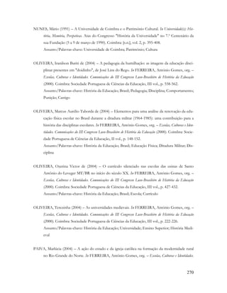 270
NUNES, Mário (1991) – A Universidade de Coimbra e o Património Cultural. In Universidade(s): His-
tória, Memória, Perspetivas. Atas do Congresso "História da Universidade" no 7.º Centenário da
sua Fundação (5 a 9 de março de 1990). Coimbra: [s.n.], vol. 2, p. 395-408.
Assunto/Palavras-chave: Universidade de Coimbra; Património; Cultura
OLIVEIRA, Iranilson Buriti de (2004) – A pedagogia da humilhação: as imagens da educação disci-
plinar presentes em "doidinho", de José Lins do Rego. In FERREIRA, António Gomes, org. –
Escolas, Culturas e Identidades. Comunicações do III Congresso Luso-Brasileiro de História da Educação
(2000). Coimbra: Sociedade Portuguesa de Ciências da Educação, III vol., p. 558-562.
Assunto/Palavras-chave: História da Educação; Brasil; Pedagogia; Disciplina; Comportamento;
Punição; Castigo
OLIVEIRA, Marcus Aurélio Taborda de (2004) – Elementos para uma análise da renovação da edu-
cação física escolar no Brasil durante a ditadura militar (1964-1985): uma contribuição para a
história das disciplinas escolares. In FERREIRA, António Gomes, org. – Escolas, Culturas e Iden-
tidades. Comunicações do III Congresso Luso-Brasileiro de História da Educação (2000). Coimbra: Socie-
dade Portuguesa de Ciências da Educação, II vol., p. 148-152.
Assunto/Palavras-chave: História da Educação; Brasil; Educação Física; Ditadura Militar; Dis-
ciplina
OLIVEIRA, Ozerina Victor de (2004) – O currículo silenciado nas escolas das usinas de Santo
Antônio do Leveger MT/BR no início do século XX. In FERREIRA, António Gomes, org. –
Escolas, Culturas e Identidades. Comunicações do III Congresso Luso-Brasileiro de História da Educação
(2000). Coimbra: Sociedade Portuguesa de Ciências da Educação, III vol., p. 427-432.
Assunto/Palavras-chave: História da Educação; Brasil; Escola; Currículo
OLIVEIRA, Terezinha (2004) – As universidades medievais. In FERREIRA, António Gomes, org. –
Escolas, Culturas e Identidades. Comunicações do III Congresso Luso-Brasileiro de História da Educação
(2000). Coimbra: Sociedade Portuguesa de Ciências da Educação, III vol., p. 222-226.
Assunto/Palavras-chave: História da Educação; Universidade; Ensino Superior; História Medi-
eval
PAIVA, Marlúcia (2004) – A ação do estado e da igreja católica na formação da modernidade rural
no Rio Grande do Norte. In FERREIRA, António Gomes, org. – Escolas, Culturas e Identidades.
 