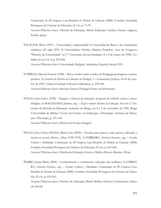 271
Comunicações do III Congresso Luso-Brasileiro de História da Educação (2000). Coimbra: Sociedade
Portuguesa de Ciências da Educação, II vol., p. 73-79.
Assunto/Palavras-chave: História da Educação; Brasil; Educação Católica; Ensino religioso;
Estado; Igreja
PALACIOS, Maria (1991) – Universidad y espiritualidad: la Universidad de Baeza y los alumbrados
andaluces del siglo XVI. In Universidade(s): História, Memória, Perspetivas. Atas do Congresso
"História da Universidade" no 7.º Centenário da sua Fundação (5 a 9 de março de 1990). Co-
imbra: [s.n.], vol. 4, p. 235-244.
Assunto/Palavras-chave: Universidade; Religião; Andaluzia; Espanha; Século XVI
PATRÍCIO, Manuel Ferreira (1988) – Breve notícia sobre estudos de Pedagogia portuguesa contem-
porânea. In Encontro de História da Educação em Portugal, 1 – Comunicações (Lisboa, 14-16 de outu-
bro de 1987). Lisboa: Fundação Calouste Gulbenkian, p. 239-246.
Assunto/Palavras-chave: História; Ensino; Portugal; Fontes de Informação
PAULO, João Carlos (1998) – Imagens e história da educação: proposta de reflexão teórica e meto-
dológica. In MAGALHÃES, Justino, org. – Fazer e ensinar História da Educação. Atas do 2.º En-
contro de História da Educação, realizado em Braga, em 8 e 9 de novembro de 1996. Braga:
Universidade do Minho/ Centro de Estudos em Educação e Psicologia/ Instituto de Educa-
ção e Psicologia, p. 121-146.
Assunto/Palavras-chave: História do Ensino; Imagem
PAULO, João Carlos; NEVES, Maria Luísa (2004) – Estudar para esposa e mãe: género, educação e
escola na revista Menina e Moça (1939-1974). In FERREIRA, António Gomes, org. – Escolas,
Culturas e Identidades. Comunicações do III Congresso Luso-Brasileiro de História da Educação (2000).
Coimbra: Sociedade Portuguesa de Ciências da Educação, II vol., p. 653-668.
Assunto/Palavras-chave: História da Educação; Género; Mulher; Revista Menina e Moça
PEDRO, Joana Maria (2004) – Conhecimento e contraceção: educação das mulheres. In FERREI-
RA, António Gomes, org. – Escolas, Culturas e Identidades. Comunicações do III Congresso Luso-
Brasileiro de História da Educação (2000). Coimbra: Sociedade Portuguesa de Ciências da Educa-
ção, II vol., p. 636-641.
Assunto/Palavras-chave: História da Educação; Brasil; Mulher; Género; Contraceção; Educa-
ção Sexual
 