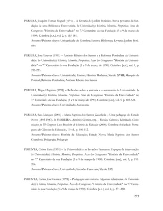 273
PEREIRA, Joaquim Tomaz Miguel (1991) – A Livraria do Jardim Botânico. Breve percurso da fun-
dação de uma Biblioteca Universitária. In Universidade(s): História, Memória, Perspetivas. Atas do
Congresso "História da Universidade" no 7.º Centenário da sua Fundação (5 a 9 de março de
1990). Coimbra: [s.n.], vol. 2, p. 165-181.
Assunto/Palavras-chave: Universidade de Coimbra; Ensino; Biblioteca; Livraria; Jardim Botâ-
nico
PEREIRA, José Esteves (1991) – António Ribeiro dos Santos e a Reforma Pombalina da Universi-
dade. In Universidade(s): História, Memória, Perspetivas. Atas do Congresso "História da Universi-
dade" no 7.º Centenário da sua Fundação (5 a 9 de março de 1990). Coimbra: [s.n.], vol. 1, p.
215-223.
Assunto/Palavras-chave: Universidade; Ensino; História Moderna; Século XVIII; Marquês de
Pombal; Reforma Pombalina; António Ribeiro dos Santos
PEREIRA, Miguel Baptista (1991) – Reflexões sobre a essência e a autonomia da Universidade. In
Universidade(s): História, Memória, Perspetivas. Atas do Congresso "História da Universidade" no
7.º Centenário da sua Fundação (5 a 9 de março de 1990). Coimbra: [s.n.], vol. 5, p. 485-524.
Assunto/Palavras-chave: Universidade; Autonomia
PEREIRA, Sara Marques (2004) – Maria Baptista dos Santos Guardiola – Uma pedagoga do Estado
Novo (1895-1987). In FERREIRA, António Gomes, org. – Escolas, Culturas e Identidades. Comu-
nicações do III Congresso Luso-Brasileiro de História da Educação (2000). Coimbra: Sociedade Portu-
guesa de Ciências da Educação, II vol., p. 106-112.
Assunto/Palavras-chave: História da Educação; Estado Novo; Maria Baptista dos Santos
Guardiola; Pedagogia; Pedagogo
PIMENTA, Carlos Faria (1991) – A Universidade e as Invasões Francesas. Espaços de intervenção.
In Universidade(s): História, Memória, Perspetivas. Atas do Congresso "História da Universidade"
no 7.º Centenário da sua Fundação (5 a 9 de março de 1990). Coimbra: [s.n.], vol. 5, p. 191-
206.
Assunto/Palavras-chave: Universidade; Invasões Francesas; Século XIX
PIMENTA, Carlos José Gomes (1991) – Pedagogia universitária. Algumas referências. In Universida-
de(s): História, Memória, Perspetivas. Atas do Congresso "História da Universidade" no 7.º Cente-
nário da sua Fundação (5 a 9 de março de 1990). Coimbra: [s.n.], vol. 4, p. 371-380.
 