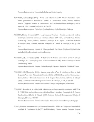 274
Assunto/Palavras-chave: Universidade; Pedagogia; Ensino Superior
PIMENTEL, António Filipe (1991) – Poder, Corte e Palácio Real: Os Palácios Manuelinos e a re-
forma quinhentista da Alcáçova de Coimbra. In Universidade(s): História, Memória, Perspetivas.
Atas do Congresso "História da Universidade" no 7.º Centenário da sua Fundação (5 a 9 de
março de 1990). Coimbra: [s.n.], vol. 2, p. 231-253.
Assunto/Palavras-chave: Património; Coimbra; Palácio; Estilo Manuelino; Alcáçova
PINAZZA, Mônica Appezzato (2004) – A presença de Pestalozzi e Froebel na pré-escola paulista:
Construção da história através de periódicos oficiais (1890-1930). In FERREIRA, António
Gomes, org. – Escolas, Culturas e Identidades. Comunicações do III Congresso Luso-Brasileiro de História
da Educação (2000). Coimbra: Sociedade Portuguesa de Ciências da Educação, II vol., p. 315-
323.
Assunto/Palavras-chave: História da Educação; Brasil; Pré-Escola; Pestalozzi; Froebel; Peda-
gogia; Periódico; Investigação histórica; Imprensa
PINHEIRO, J. E. Moreirinhas (1988) – A "Sorbonne" de Benfica. In Encontro de História da Educação
em Portugal, 1 – Comunicações (Lisboa, 14-16 de outubro de 1987). Lisboa: Fundação Calouste
Gulbenkian, p. 93-96.
Assunto/Palavras-chave: História; Ensino; Portugal; Escola do Magistério Primário de Lisboa
PINHEIRO, J. E. Moreirinhas (2004) – Algumas notas sobre a "arte de criar bem os filhos na idade
da puerícia" do padre Alexandre de Gusmão (1685). In FERREIRA, António Gomes, org. –
Escolas, Culturas e Identidades. Comunicações do III Congresso Luso-Brasileiro de História da Educação
(2000). Coimbra: Sociedade Portuguesa de Ciências da Educação, II vol., p. 556-559.
Assunto/Palavras-chave: História da Educação; Criança; Antigo Regime; Puericultura
PINHEIRO, Rosanália de Sá Leitão (2004) – Grupo escolar: inovações educacionais em ASSU/RN.
In FERREIRA, António Gomes, org. – Escolas, Culturas e Identidades. Comunicações do III Congresso
Luso-Brasileiro de História da Educação (2000). Coimbra: Sociedade Portuguesa de Ciências da
Educação, III vol., p. 485-487.
Assunto/Palavras-chave: História da Educação; Brasil; Grupo escolar; Inovação; Pedagogia
PINHO, Sebastião Tavares de (1991) – Literatura humanística inédita no Colégio das Artes da Uni-
versidade de Coimbra no século XVI. In Universidade(s): História, Memória, Perspetivas. Atas do
 