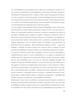 26
rio, a possibilidade de troca de opiniões entre os alunos, vão servindo para o professor veri-
ficar o grau de conhecimento do tema (diagnóstico), ir fornecendo informação consistente e
cientificamente fundamentada sobre a temática, verificar o grau de participação dos diferen-
tes alunos, incorporar na lecionação algumas eventuais investigações da parte dos discentes.
Esta última, pode ser possível por duas razões: primeiro porque os alunos sabem previamen-
te as matérias a ser lecionadas, segundo porque a partir das primeiras aulas práticas, a pesqui-
sa aí fomentada pode ser incorporada nestas sessões mais teóricas.
As sessões práticas visam sobretudo fornecer elementos bibliográficos, fontes, sítios de pes-
quisa informática ou bases de dados que garantam o treino dos alunos com esses meios, no
sentido de crescentemente ganharem autonomia na pesquisa, assegurando que depois da
aprovação na disciplina possam trabalhar, investigar ou simplesmente informar-se sobre os
mais diversos temas de História da Educação. Para que esta competência seja adquirida, im-
porta nessas sessões enfatizar a demonstração sobre a transmissão, exemplificar mais do que
informar simplesmente. Com este objetivo, podem ser fornecidos textos previamente, de
preferência com fontes primárias – debates parlamentares, diplomas, notícias,…-, para serem
analisados e discutidos nas sessões. Próximo dos momentos finais de avaliação, não ficará
deslocada a possibilidade de analisarmos algum texto produzido por algum aluno ou grupo.
As sessões de orientação tutorial visam acompanhar o processo de ensino aprendizagem e,
complementarmente, ajudar os alunos, individualmente ou em grupos, na preparação dos
trabalhos que têm de apresentar num processo de avaliação contínua. Este processo implica
que eles sejam subdivididos, não só em termos de “dimensão pedagógica adequada” mas
também em função das afinidades temáticas. As 7 horas previstas para este trabalho, procu-
ram garantir um mínimo de acompanhamento para garantir o sucesso educativo, esclareci-
mentos que potenciem depois a sua intervenção nas sessões (valorizando assim a sua avalia-
ção) e uma orientação eficaz nos trabalhos a apresentar de forma a adequarem o tempo dis-
ponível à dimensão e à quantidade de fontes envolvidas. A realização destas sessões em pe-
quenos grupos, permite também avaliar as competências interpessoais, a capacidade para
trabalhar em grupo e, eventualmente, as potencialidades de liderança.
Paralelamente as duas horas de atendimento semanal, previamente marcado no horário do
professor, procurarão prestar esclarecimentos pontuais, sobretudo a alunos que, não tendo
possibilidades de realizar avaliação contínua face à impossibilidade de cumprimento do crité-
rio assiduidade (75% das sessões), necessitem de um acompanhamento que potencie o seu
 