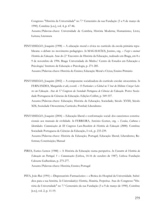 275
Congresso "História da Universidade" no 7.º Centenário da sua Fundação (5 a 9 de março de
1990). Coimbra: [s.n.], vol. 4, p. 67-86.
Assunto/Palavras-chave: Universidade de Coimbra; História Moderna; Humanismo; Livro;
Leitura; Literatura
PINTASSILGO, Joaquim (1998) – A educação moral e cívica no currículo da escola primária repu-
blicana: o debate no movimento pedagógico. In MAGALHÃES, Justino, org. – Fazer e ensinar
História da Educação. Atas do 2.º Encontro de História da Educação, realizado em Braga, em 8 e
9 de novembro de 1996. Braga: Universidade do Minho/ Centro de Estudos em Educação e
Psicologia/ Instituto de Educação e Psicologia, p. 271-285.
Assunto/Palavras-chave: História do Ensino; Educação Moral e Cívica; Ensino Primário
PINTASSILGO, Joaquim (2002) – A componente socializadora do currículo escolar oitocentista. In
FERNANDES, Margarida et alii, coord. – O Particular e o Global no Virar do Milénio: Cruzar Sabe-
res em Educação. Atas do 5.º Congresso da Sociedade Portuguesa de Ciências da Educação. Porto: Socie-
dade Portuguesa de Ciências da Educação. Edições Colibri, p. 549-557.
Assunto/Palavras-chave: Educação; História da Educação; Sociedade; Século XVIII; Século
XIX; Sociedade Oitocentista; Currículo; Pombal; Liberalismo
PINTASSILGO, Joaquim (2004) – Educação liberal e conformação social: dos catecismos constitu-
cionais aos manuais de civilidade. In FERREIRA, António Gomes, org. – Escolas, Culturas e
Identidades. Comunicações do III Congresso Luso-Brasileiro de História da Educação (2000). Coimbra:
Sociedade Portuguesa de Ciências da Educação, I vol., p. 233-239.
Assunto/Palavras-chave: História da Educação; Portugal; Educação liberal; Liberalismo; Re-
formas; Constituição; Manual
PIRES, Eurico Lemos (1988) – A História da Educação numa perspetiva. In Encontro de História da
Educação em Portugal, 1 – Comunicações (Lisboa, 14-16 de outubro de 1987). Lisboa: Fundação
Calouste Gulbenkian, p. 275-277.
Assunto/Palavras-chave: História; Ensino; Portugal
PITA, João Rui (1991) – Dispensatório Farmacêutico – a Botica do Hospital da Universidade. Subsí-
dios para a sua história. In Universidade(s): História, Memória, Perspetivas. Atas do Congresso "His-
tória da Universidade" no 7.º Centenário da sua Fundação (5 a 9 de março de 1990). Coimbra:
[s.n.], vol. 2, p. 11-19.
 