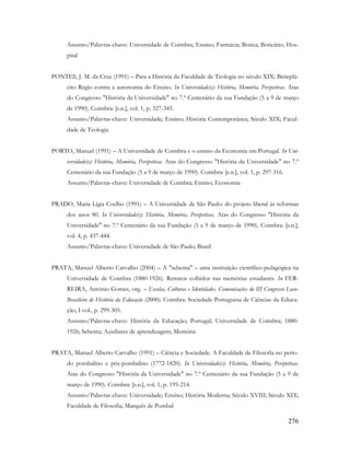 276
Assunto/Palavras-chave: Universidade de Coimbra; Ensino; Farmácia; Botica; Boticário; Hos-
pital
PONTES, J. M. da Cruz (1991) – Para a História da Faculdade de Teologia no século XIX: Beneplá-
cito Régio contra a autonomia do Ensino. In Universidade(s): História, Memória, Perspetivas. Atas
do Congresso "História da Universidade" no 7.º Centenário da sua Fundação (5 a 9 de março
de 1990). Coimbra: [s.n.], vol. 1, p. 327-345.
Assunto/Palavras-chave: Universidade; Ensino; História Contemporânea; Século XIX; Facul-
dade de Teologia
PORTO, Manuel (1991) – A Universidade de Coimbra e o ensino da Economia em Portugal. In Uni-
versidade(s): História, Memória, Perspetivas. Atas do Congresso "História da Universidade" no 7.º
Centenário da sua Fundação (5 a 9 de março de 1990). Coimbra: [s.n.], vol. 1, p. 297-316.
Assunto/Palavras-chave: Universidade de Coimbra; Ensino; Economia
PRADO, Maria Lígia Coelho (1991) – A Universidade de São Paulo: do projeto liberal às reformas
dos anos 80. In Universidade(s): História, Memória, Perspetivas. Atas do Congresso "História da
Universidade" no 7.º Centenário da sua Fundação (5 a 9 de março de 1990). Coimbra: [s.n.],
vol. 4, p. 437-444.
Assunto/Palavras-chave: Universidade de São Paulo; Brasil
PRATA, Manuel Alberto Carvalho (2004) – A "sebenta" – uma instituição científico-pedagógica na
Universidade de Coimbra (1880-1926). Retratos colhidos nas memórias estudantis. In FER-
REIRA, António Gomes, org. – Escolas, Culturas e Identidades. Comunicações do III Congresso Luso-
Brasileiro de História da Educação (2000). Coimbra: Sociedade Portuguesa de Ciências da Educa-
ção, I vol., p. 299-305.
Assunto/Palavras-chave: História da Educação; Portugal; Universidade de Coimbra; 1880-
1926; Sebenta; Auxiliares de aprendizagem; Memória
PRATA, Manuel Alberto Carvalho (1991) – Ciência e Sociedade. A Faculdade de Filosofia no perío-
do pombalino e pós-pombalino (1772-1820). In Universidade(s): História, Memória, Perspetivas.
Atas do Congresso "História da Universidade" no 7.º Centenário da sua Fundação (5 a 9 de
março de 1990). Coimbra: [s.n.], vol. 1, p. 195-214.
Assunto/Palavras-chave: Universidade; Ensino; História Moderna; Século XVIII; Século XIX;
Faculdade de Filosofia; Marquês de Pombal
 