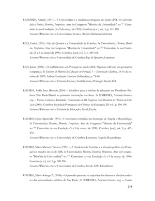 278
RASTEIRO, Alfredo (1991) – A Universidade e a medicina portuguesa no século XVI. In Universida-
de(s): História, Memória, Perspetivas. Atas do Congresso "História da Universidade" no 7.º Cente-
nário da sua Fundação (5 a 9 de março de 1990). Coimbra: [s.n.], vol. 1, p. 101-110.
Assunto/Palavras-chave: Universidade; Ensino; História Moderna; Medicina
REIS, Carlos (1991) – Eça de Queirós e a Universidade de Coimbra. In Universidade(s): História, Memó-
ria, Perspetivas. Atas do Congresso "História da Universidade" no 7.º Centenário da sua Funda-
ção (5 a 9 de março de 1990). Coimbra: [s.n.], vol. 3, p. 439-453.
Assunto/Palavras-chave: Universidade de Coimbra; Eça de Queirós; Literatura
REIS, Jaime (1988) – O analfabetismo em Portugal no século XIX: Algumas reflexões em perspetiva
comparada. In Encontro de História da Educação em Portugal, 1 – Comunicações (Lisboa, 14-16 de ou-
tubro de 1987). Lisboa: Fundação Calouste Gulbenkian, p. 75-80.
Assunto/Palavras-chave: História; Ensino; Analfabetismo; Portugal; Século XIX
RIBEIRO, Arilda Ines Miranda (2004) – Subsídios para a história da educação em Presidente Pru-
dente/São Paulo/Brasil: as primeiras instituições escolares. In FERREIRA, António Gomes,
org. – Escolas, Culturas e Identidades. Comunicações do III Congresso Luso-Brasileiro de História da Edu-
cação (2000). Coimbra: Sociedade Portuguesa de Ciências da Educação, III vol., p. 194-198.
Assunto/Palavras-chave: História da Educação; Brasil; Escola
RIBEIRO, Maria Aparecida (1991) – O momento coimbrão nas literaturas de Angola e Moçambique.
In Universidade(s): História, Memória, Perspetivas. Atas do Congresso "História da Universidade"
no 7.º Centenário da sua Fundação (5 a 9 de março de 1990). Coimbra: [s.n.], vol. 3, p. 455-
470.
Assunto/Palavras-chave: Universidade de Coimbra; Literatura; Angola; Moçambique
RIBEIRO, Maria Manuela Tavares (1991) – A Academia de Coimbra e a situação política em Portu-
gal nos meados do século XIX. In Universidade(s): História, Memória, Perspetivas. Atas do Congres-
so "História da Universidade" no 7.º Centenário da sua Fundação (5 a 9 de março de 1990).
Coimbra: [s.n.], vol. 5, p. 309-326.
Assunto/Palavras-chave: Universidade de Coimbra; Século XIX; Liberalismo
RIBEIRO, Maria Solange P. (2004) – O passado-presente na trajetória dos docentes afrodescenden-
tes das universidades públicas de São Paulo. In FERREIRA, António Gomes, org. – Escolas,
 