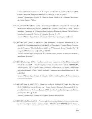 279
Culturas e Identidades. Comunicações do III Congresso Luso-Brasileiro de História da Educação (2000).
Coimbra: Sociedade Portuguesa de Ciências da Educação, II vol., p. 773-776.
Assunto/Palavras-chave: História da Educação; Brasil; Formação de Professores; Universida-
de; Ensino Superior Público
ROCHA, Cristianne Maria Famer (2004) – Desconstruções edificantes: uma análise da ordenação do
espaço como elemento do currículo. In FERREIRA, António Gomes, org. – Escolas, Culturas e
Identidades. Comunicações do III Congresso Luso-Brasileiro de História da Educação (2000). Coimbra:
Sociedade Portuguesa de Ciências da Educação, II vol., p. 213-219.
Assunto/Palavras-chave: História da Educação; Currículo; Arquitetura escolar; Escola
RODRIGUES, Alice Correia Godinho (1991) – Os Beneditinos e os Estudos Matemáticos na Uni-
versidade de Coimbra ao longo do século XVIII. In Universidade(s): História, Memória, Perspetivas.
Atas do Congresso "História da Universidade" no 7.º Centenário da sua Fundação (5 a 9 de
março de 1990). Coimbra: [s.n.], vol. 1, p. 151-159.
Assunto/Palavras-chave: Universidade de Coimbra; Ensino; História Moderna; Século XVIII;
Beneditinos; Matemática
RODRIGUES, Henrique (2004) – Estudantes, professores e caixeiros do Alto-Minho na segunda
metade do século XIX – Uma abordagem aos livros de recenseamento militar. In FERREIRA,
António Gomes, org. – Escolas, Culturas e Identidades. Comunicações do III Congresso Luso-Brasileiro
de História da Educação (2000). Coimbra: Sociedade Portuguesa de Ciências da Educação, II vol.,
p. 253-262.
Assunto/Palavras-chave: História da Educação; Minho; Estudante; Aluno; Professor; Caixeiro;
Recenseamento militar
RODRIGUES, Jorge de Sousa (2004) – Educação e inculcação ideológica no Estado Novo dos anos
30. In FERREIRA, António Gomes, org. – Escolas, Culturas e Identidades. Comunicações do III Con-
gresso Luso-Brasileiro de História da Educação (2000). Coimbra: Sociedade Portuguesa de Ciências
da Educação, II vol., p. 37-55.
Assunto/Palavras-chave: História da Educação; Ideologia; Estado Novo
RODRIGUES, Júlia Manuela (2004) – A construção da categoria de indígena na imprensa missioná-
ria através das representações raciais e culturais – 1937/1964. In FERREIRA, António Gomes,
 
