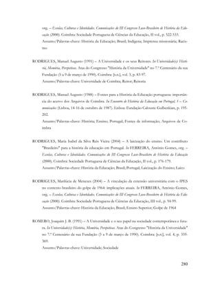 280
org. – Escolas, Culturas e Identidades. Comunicações do III Congresso Luso-Brasileiro de História da Edu-
cação (2000). Coimbra: Sociedade Portuguesa de Ciências da Educação, II vol., p. 522-533.
Assunto/Palavras-chave: História da Educação; Brasil; Indígena; Imprensa missionária; Racis-
mo
RODRIGUES, Manuel Augusto (1991) – A Universidade e os seus Reitores. In Universidade(s): Histó-
ria, Memória, Perspetivas. Atas do Congresso "História da Universidade" no 7.º Centenário da sua
Fundação (5 a 9 de março de 1990). Coimbra: [s.n.], vol. 3, p. 83-97.
Assunto/Palavras-chave: Universidade de Coimbra; Reitor; Reitoria
RODRIGUES, Manuel Augusto (1988) – Fontes para a História da Educação portuguesa: importân-
cia do acervo dos Arquivos de Coimbra. In Encontro de História da Educação em Portugal, 1 – Co-
municações (Lisboa, 14-16 de outubro de 1987). Lisboa: Fundação Calouste Gulbenkian, p. 195-
202.
Assunto/Palavras-chave: História; Ensino; Portugal; Fontes de informação; Arquivos de Co-
imbra
RODRIGUES, Maria Isabel da Silva Reis Vieira (2004) – A laicização do ensino. Um contributo
"Brasileiro" para a história da educação em Portugal. In FERREIRA, António Gomes, org. –
Escolas, Culturas e Identidades. Comunicações do III Congresso Luso-Brasileiro de História da Educação
(2000). Coimbra: Sociedade Portuguesa de Ciências da Educação, II vol., p. 176-179.
Assunto/Palavras-chave: História da Educação; Brasil; Portugal; Laicização do Ensino; Laico
RODRIGUES, Marilúcia de Menezes (2004) – A vinculação da extensão universitária com o IPES
no contexto brasileiro do golpe de 1964: implicações atuais. In FERREIRA, António Gomes,
org. – Escolas, Culturas e Identidades. Comunicações do III Congresso Luso-Brasileiro de História da Edu-
cação (2000). Coimbra: Sociedade Portuguesa de Ciências da Educação, III vol., p. 94-99.
Assunto/Palavras-chave: História da Educação; Brasil; Ensino Superior; Golpe de 1964
ROMERO, Joaquim J. B. (1991) – A Universidade e o seu papel na sociedade contemporânea e futu-
ra. In Universidade(s): História, Memória, Perspetivas. Atas do Congresso "História da Universidade"
no 7.º Centenário da sua Fundação (5 a 9 de março de 1990). Coimbra: [s.n.], vol. 4, p. 359-
369.
Assunto/Palavras-chave: Universidade; Sociedade
 