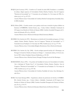 281
ROQUE, João Lourenço (1991) – Coimbra na 2.ª metade do século XIX. Estudantes e a sociabilida-
de urbana. (Alguns aspetos). In Universidade(s): História, Memória, Perspetivas. Atas do Congresso
"História da Universidade" no 7.º Centenário da sua Fundação (5 a 9 de março de 1990). Co-
imbra: [s.n.], vol. 3, p. 257-275.
Assunto/Palavras-chave: Universidade de Coimbra; História Contemporânea; Sociedade; Sécu-
lo XIX; Estudante
ROSA, Silvina (2004) – Escritório avarento: a nova prática social como conteúdo do gênero didático na
literatura. In FERREIRA, António Gomes, org. – Escolas, Culturas e Identidades. Comunicações do
III Congresso Luso-Brasileiro de História da Educação (2000). Coimbra: Sociedade Portuguesa de Ci-
ências da Educação, III vol., p. 650-655.
Assunto/Palavras-chave: História da Educação; Brasil; Literatura; Didática
ROSÁRIO, Frei António do (1991) - Dominicanos na história da Universidade portuguesa. In Univer-
sidade(s): História, Memória, Perspetivas. Atas do Congresso "História da Universidade" no 7.º
Centenário da sua Fundação (5 a 9 de março de 1990). Coimbra: [s.n.], vol. 4, p. 177-194.
Assunto/Palavras-chave: Universidade; Religião; Dominicano; Clero; História da Educação
ROSÁRIO, Frei António do, Op. (1988) – Escola teológico-pastoral-ascética de S. Domingos, em
Portugal. In Encontro de História da Educação em Portugal, 1 – Comunicações (Lisboa, 14-16 de outu-
bro de 1987). Lisboa: Fundação Calouste Gulbenkian, p. 125-128.
Assunto/Palavras-chave: História; Ensino; Portugal; Teologia; Escola de São Domingos
ROSMANINHO, Nuno (1991) – Os portões da Faculdade de Letras da Universidade de Coimbra:
Arte e ideologia do "Estado Novo". In Universidade(s): História, Memória, Perspetivas. Atas do
Congresso "História da Universidade" no 7.º Centenário da sua Fundação (5 a 9 de março de
1990). Coimbra: [s.n.], vol. 2, p. 347-356.
Assunto/Palavras-chave: Universidade de Coimbra; Faculdade de Letras; Arte; Ideologia; Es-
tado Novo
ROSSI, Vera Lúcia Sabongi (2004) – Experiências culturais de professores de história. In FERREI-
RA, António Gomes, org. – Escolas, Culturas e Identidades. Comunicações do III Congresso Luso-
Brasileiro de História da Educação (2000). Coimbra: Sociedade Portuguesa de Ciências da Educa-
ção, II vol., p. 170-175.
Assunto/Palavras-chave: História da Educação; Brasil; Ensino da História; Professor
 