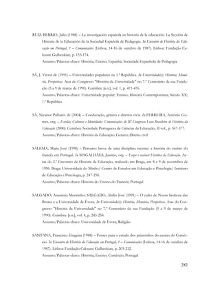 282
RUIZ BERRIO, Julio (1988) – La investigación española en historia de la educación. La Sección de
Historia de la Educación de la Sociedad Española de Pedagogia. In Encontro de História da Edu-
cação em Portugal, 1 – Comunicações (Lisboa, 14-16 de outubro de 1987). Lisboa: Fundação Ca-
louste Gulbenkian, p. 153-174.
Assunto/Palavras-chave: História; Ensino; Espanha; Sociedade Espanhola de Pedagogia
SÁ, J. Victor de (1991) – Universidades populares na 1.ª República. In Universidade(s): História, Memó-
ria, Perspetivas. Atas do Congresso "História da Universidade" no 7.º Centenário da sua Funda-
ção (5 a 9 de março de 1990). Coimbra: [s.n.], vol. 1, p. 471-476.
Assunto/Palavras-chave: Universidade popular; Ensino; História Contemporânea; Século XX;
1.ª República
SÁ, Nicanor Palhares de (2004) – Coeducação, gênero e direitos civis. In FERREIRA, António Go-
mes, org. – Escolas, Culturas e Identidades. Comunicações do III Congresso Luso-Brasileiro de História da
Educação (2000). Coimbra: Sociedade Portuguesa de Ciências da Educação, II vol., p. 567-577.
Assunto/Palavras-chave: História da Educação; Género; Direito civil
SALEMA, Maria José (1998) – Percurso breve de uma disciplina recente: a história do ensino do
francês em Portugal. In MAGALHÃES, Justino, org. – Fazer e ensinar História da Educação. Ac-
tas do 2.º Encontro de História da Educação, realizado em Braga, em 8 e 9 de novembro de
1996. Braga: Universidade do Minho/ Centro de Estudos em Educação e Psicologia/ Instituto
de Educação e Psicologia, p. 247-250.
Assunto/Palavras-chave: História do Ensino do Francês; Portugal
SALGADO, Anastásia Mestrinho; SALGADO, Abílio José (1991) – O culto de Nossa Senhora das
Brotas e a Universidade de Évora. In Universidade(s): História, Memória, Perspetivas. Atas do Con-
gresso "História da Universidade" no 7.º Centenário da sua Fundação (5 a 9 de março de
1990). Coimbra: [s.n.], vol. 4, p. 245-254.
Assunto/Palavras-chave: Universidade de Évora; Religião
SANTANA, Francisco Gingeira (1988) – Fontes para o estudo dos primórdios do ensino do Comér-
cio. In Encontro de História da Educação em Portugal, 1 – Comunicações (Lisboa, 14-16 de outubro de
1987). Lisboa: Fundação Calouste Gulbenkian, p. 203-212.
Assunto/Palavras-chave: História; Ensino; Comércio; Portugal
 