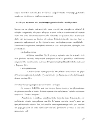 27
sucesso na unidade curricular. Isto não invalida a disponibilidade, nesse tempo, para todos
aqueles que o solicitem ou simplesmente apareçam,
1.6.Avaliação dos alunos e da disciplina (diagnóstico inicial e avaliação final)
Num regime de primeiro ciclo concebido numa perspetiva de obtenção (ou iniciação) de
múltiplas competências, não parece adequado pensar a avaliação nos moldes tradicionais do
exame final como instrumento exclusivo. Por outro lado, não podemos deixar de criar con-
dições para que aqueles que desejem a frequência desta disciplina não o possam fazer, só
porque não podem cumprir um dos critérios inerentes à avaliação contínua – a assiduidade.
Procurando conjugar estes pressupostos entende-se que a avaliação deve contemplar duas
possibilidades:
- Avaliação contínua
- Critérios: assiduidade 75% de presenças registadas em todas as sessões (teó-
ricas, práticas e tutoriais); componentes: participação oral 40%; apresentação de trabalho(s)
em grupo 15%; trabalho escrito individual 25%; apresentação pública (do trabalho individual
e do grupo) 20%.
- Avaliação sumativa
- Critérios: exame escrito presencial 50%; trabalho individual ou em grupo
25%; apresentação oral do trabalho e/ou participação em algumas das sessões (teóricas, prá-
ticas ou tutoriais) 25%.
Importa esclarecer alguns pressupostos inerentes à avaliação:
- Se o número de ECTS é igual para todos os alunos, mesmo os que não podem es-
tar presentes em todas as sessões devem compensar essa ausência com “trabalho efetivamen-
te realizado a favor da disciplina”.
- Para além dos conteúdos, a unidade curricular é uma das peças do puzzle das com-
petências do primeiro ciclo, pelo que para além do “exame presencial escrito” o aluno que
opte pela avaliação sumativa final, deve também mostrar possuir capacidades para trabalhar
em grupo, produzir um texto escrito sobre um tema previamente escolhido e fazer uma
apresentação oral.
 