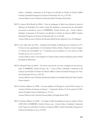 285
Culturas e Identidades. Comunicações do III Congresso Luso-Brasileiro de História da Educação (2000).
Coimbra: Sociedade Portuguesa de Ciências da Educação, III vol., p. 319-324.
Assunto/Palavras-chave: História da Educação; Brasil; Transição democrática
SILVA, Carmem Silvia Bissolli da (2004) – Curso de pedagogia no Brasil: uma história de busca de
afirmação de identidade (Um estudo a partir das regulações e das propostas de reformulação
da estrutura curricular do curso). In FERREIRA, António Gomes, org. – Escolas, Culturas e
Identidades. Comunicações do III Congresso Luso-Brasileiro de História da Educação (2000). Coimbra:
Sociedade Portuguesa de Ciências da Educação, III vol., p. 255-260.
Assunto/Palavras-chave: História da Educação; Brasil; Ensino Superior; Curso de Pedagogia
SILVA, Circe Mary Silva da (1991) – Fundação da Faculdade de Matemática em Coimbra em 1771.
O início de uma especialização. In Universidade(s): História, Memória, Perspetivas. Atas do Congres-
so "História da Universidade" no 7.º Centenário da sua Fundação (5 a 9 de março de 1990).
Coimbra: [s.n.], vol. 1, p. 161-176.
Assunto/Palavras-chave: Universidade de Coimbra; Ensino; História Moderna; Século XVIII;
Faculdade de Matemática
SILVA, Elizabeth Farias da (2004) – Um morto a procura de um rosto: ontogenia de uma universi-
dade. In FERREIRA, António Gomes, org. – Escolas, Culturas e Identidades. Comunicações do III
Congresso Luso-Brasileiro de História da Educação (2000). Coimbra: Sociedade Portuguesa de Ciên-
cias da Educação, III vol., p. 120-124.
Assunto/Palavras-chave: História da Educação; Brasil; Universidade Federal de Santa Catarina;
Ensino Superior
SILVA, Francisco Ribeiro da (1988) – O ensino público em Portugal no século XVII: Avanços. In
Encontro de História da Educação em Portugal, 1 – Comunicações (Lisboa, 14-16 de outubro de 1987).
Lisboa: Fundação Calouste Gulbenkian, p. 115-124.
Assunto/Palavras-chave: História; Ensino público; Portugal; Século XVII
SILVA, Francisco Ribeiro da (2004) – O Colégio da Real Irmandade da Lapa da cidade do Porto
(1800-1832). In FERREIRA, António Gomes, org. – Escolas, Culturas e Identidades. Comunicações
do III Congresso Luso-Brasileiro de História da Educação (2000). Coimbra: Sociedade Portuguesa de
Ciências da Educação, I vol., p. 195-204.
 