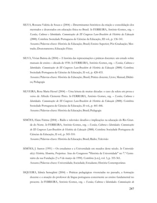 287
SILVA, Rossana Valéria de Souza e (2004) – Determinantes históricos da criação e consolidação dos
mestrados e doutorados em educação física no Brasil. In FERREIRA, António Gomes, org. –
Escolas, Culturas e Identidades. Comunicações do III Congresso Luso-Brasileiro de História da Educação
(2000). Coimbra: Sociedade Portuguesa de Ciências da Educação, III vol., p. 136-141.
Assunto/Palavras-chave: História da Educação; Brasil; Ensino Superior; Pós-Graduação; Mes-
trado; Doutoramento; Educação Física
SILVA, Vivian Batista da (2004) – A história das representações e práticas docentes: um estudo sobre
manuais de ensino – década de 1930. In FERREIRA, António Gomes, org. – Escolas, Culturas e
Identidades. Comunicações do III Congresso Luso-Brasileiro de História da Educação (2000). Coimbra:
Sociedade Portuguesa de Ciências da Educação, II vol., p. 428-433.
Assunto/Palavras-chave: História da Educação; Brasil; Prática docente; Livro; Manual; Didáti-
ca; Pedagogia
SILVEIRA, Rosa Maria Hessel (2004) – Uma leitura de muitas décadas: o caso da seleta em prosa e
verso de Alfredo Clemente Pinto. In FERREIRA, António Gomes, org. – Escolas, Culturas e
Identidades. Comunicações do III Congresso Luso-Brasileiro de História da Educação (2000). Coimbra:
Sociedade Portuguesa de Ciências da Educação, II vol., p. 441-446.
Assunto/Palavras-chave: História da Educação; Brasil; Pedagogia
SIMÕES, Elane Fátima (2004) – Rádio e televisão: desafios e implicações na educação do Rio Gran-
de do Norte. In FERREIRA, António Gomes, org. – Escolas, Culturas e Identidades. Comunicações
do III Congresso Luso-Brasileiro de História da Educação (2000). Coimbra: Sociedade Portuguesa de
Ciências da Educação, II vol., p. 505-510.
Assunto/Palavras-chave: História da Educação; Brasil; Rádio; Televisão
SIMÕES, J. Santos (1991) – Os estudantes e a Universidade em meados deste século. In Universida-
de(s): História, Memória, Perspetivas. Atas do Congresso "História da Universidade" no 7.º Cente-
nário da sua Fundação (5 a 9 de março de 1990). Coimbra: [s.n.], vol. 3, p. 355-361.
Assunto/Palavras-chave: Universidade; Sociedade; Estudante; História Contemporânea
SIQUEIRA, Idméa Semeghini (2004) – Práticas pedagógicas vivenciadas no passado, a formação
docente e a atuação do professor de língua portuguesa concernente ao ensino fundamental no
presente. In FERREIRA, António Gomes, org. – Escolas, Culturas e Identidades. Comunicações do
 