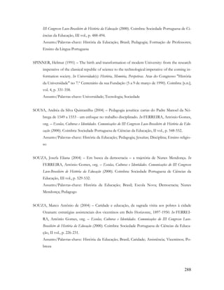 288
III Congresso Luso-Brasileiro de História da Educação (2000). Coimbra: Sociedade Portuguesa de Ci-
ências da Educação, III vol., p. 488-494.
Assunto/Palavras-chave: História da Educação; Brasil; Pedagogia; Formação de Professores;
Ensino da Língua Portuguesa
SPINNER, Helmut (1991) – The birth and transformation of modern University: from the research
imperative of the classical republic of science to the technological imperative of the coming in-
formation society. In Universidade(s): História, Memória, Perspetivas. Atas do Congresso "História
da Universidade" no 7.º Centenário da sua Fundação (5 a 9 de março de 1990). Coimbra: [s.n.],
vol. 4, p. 331-358.
Assunto/Palavras-chave: Universidade; Tecnologia; Sociedade
SOUSA, Andréa da Silva Quintanilha (2004) – Pedagogia jesuítica: cartas do Padre Manoel da Nó-
brega de 1549 a 1553 - um enfoque no trabalho disciplinado. In FERREIRA, António Gomes,
org. – Escolas, Culturas e Identidades. Comunicações do III Congresso Luso-Brasileiro de História da Edu-
cação (2000). Coimbra: Sociedade Portuguesa de Ciências da Educação, II vol., p. 548-552.
Assunto/Palavras-chave: História da Educação; Pedagogia; Jesuítas; Disciplina; Ensino religio-
so
SOUZA, Josefa Eliana (2004) – Em busca da democracia – a trajetória de Nunes Mendonça. In
FERREIRA, António Gomes, org. – Escolas, Culturas e Identidades. Comunicações do III Congresso
Luso-Brasileiro de História da Educação (2000). Coimbra: Sociedade Portuguesa de Ciências da
Educação, III vol., p. 529-532.
Assunto/Palavras-chave: História da Educação; Brasil; Escola Nova; Democracia; Nunes
Mendonça; Pedagogo
SOUZA, Marco Antônio de (2004) – Caridade e educação, da sagrada visita aos pobres à cidade
Ozanam: estratégias assistenciais dos vicentinos em Belo Horizonte, 1897-1950. In FERREI-
RA, António Gomes, org. – Escolas, Culturas e Identidades. Comunicações do III Congresso Luso-
Brasileiro de História da Educação (2000). Coimbra: Sociedade Portuguesa de Ciências da Educa-
ção, II vol., p. 226-231.
Assunto/Palavras-chave: História da Educação; Brasil; Caridade; Assistência; Vicentinos; Po-
breza
 