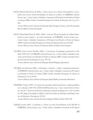 289
SOUZA, Maria Lindaci Gomes de (2004) – Cultura visual e novos objetos historiográficos: a icono-
grafia como recurso teórico-metodológico de análise do cotidiano. In FERREIRA, António
Gomes, org. – Escolas, Culturas e Identidades. Comunicações do III Congresso Luso-Brasileiro de História
da Educação (2000). Coimbra: Sociedade Portuguesa de Ciências da Educação, III vol., p. 616-
620.
Assunto/Palavras-chave: História da Educação; Brasil; Imagem; Cultura visual; Historiografia;
Recurso didático; Cinema; Fotografia
SOUZA, Nádia Maria Pereira de (2004) – Brasil – rumo aos 500 anos de prática da avaliação educa-
cional no ensino superior – um estudo introdutório. In FERREIRA, António Gomes, org. –
Escolas, Culturas e Identidades. Comunicações do III Congresso Luso-Brasileiro de História da Educação
(2000). Coimbra: Sociedade Portuguesa de Ciências da Educação, III vol., p. 604-608.
Assunto/Palavras-chave: História da Educação; Brasil; Avaliação; Ensino Superior
TAVARES, Fausto Antonio Ramalho (2004) – O movimento da pedagogia experimental em São
Paulo (1909-1927). In FERREIRA, António Gomes, org. – Escolas, Culturas e Identidades. Comu-
nicações do III Congresso Luso-Brasileiro de História da Educação (2000). Coimbra: Sociedade Portu-
guesa de Ciências da Educação, II vol., p. 309-314.
Assunto/Palavras-chave: História da Educação; Brasil; Pedagogia experimental
TAVARES, Luiz Edmundo (2004) – Colonização e resistência – mulher: a inquietação permanente.
In FERREIRA, António Gomes, org. – Escolas, Culturas e Identidades. Comunicações do III Congresso
Luso-Brasileiro de História da Educação (2000). Coimbra: Sociedade Portuguesa de Ciências da
Educação, II vol., p. 609-615.
Assunto/Palavras-chave: História da Educação; Brasil; Mulher; Colonização; Resistência
TEODORO, António (1998) – O conceito de construção retórica da educação: as despesas públicas
com a educação, 1850-1930. In MAGALHÃES, Justino, org. – Fazer e ensinar História da Educa-
ção. Atas do 2.º Encontro de História da Educação, realizado em Braga, em 8 e 9 de novembro
de 1996. Braga: Universidade do Minho/ Centro de Estudos em Educação e Psicologia/ Insti-
tuto de Educação e Psicologia, p. 193-210.
Assunto/Palavras-chave: História do Ensino; Despesas Públicas; Séculos XIX e XX
TESCHE, Leomar (2004) – E educação e o Turnen na escola Teuto-Brasileira, rs/br 1852-940. In
FERREIRA, António Gomes, org. – Escolas, Culturas e Identidades. Comunicações do III Congresso
 