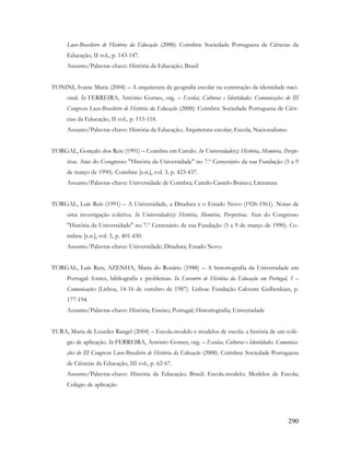 290
Luso-Brasileiro de História da Educação (2000). Coimbra: Sociedade Portuguesa de Ciências da
Educação, II vol., p. 143-147.
Assunto/Palavras-chave: História da Educação; Brasil
TONINI, Ivaine Maria (2004) – A arquitetura da geografia escolar na construção da identidade naci-
onal. In FERREIRA, António Gomes, org. – Escolas, Culturas e Identidades. Comunicações do III
Congresso Luso-Brasileiro de História da Educação (2000). Coimbra: Sociedade Portuguesa de Ciên-
cias da Educação, II vol., p. 113-118.
Assunto/Palavras-chave: História da Educação; Arquitetura escolar; Escola; Nacionalismo
TORGAL, Gonçalo dos Reis (1991) – Coimbra em Camilo. In Universidade(s): História, Memória, Perspe-
tivas. Atas do Congresso "História da Universidade" no 7.º Centenário da sua Fundação (5 a 9
de março de 1990). Coimbra: [s.n.], vol. 3, p. 423-437.
Assunto/Palavras-chave: Universidade de Coimbra; Camilo Castelo Branco; Literatura
TORGAL, Luís Reis (1991) – A Universidade, a Ditadura e o Estado Novo (1926-1961). Notas de
uma investigação coletiva. In Universidade(s): História, Memória, Perspetivas. Atas do Congresso
"História da Universidade" no 7.º Centenário da sua Fundação (5 a 9 de março de 1990). Co-
imbra: [s.n.], vol. 5, p. 401-430.
Assunto/Palavras-chave: Universidade; Ditadura; Estado Novo
TORGAL, Luís Reis; AZENHA, Maria do Rosário (1988) – A historiografia da Universidade em
Portugal: fontes, bibliografia e problemas. In Encontro de História da Educação em Portugal, 1 –
Comunicações (Lisboa, 14-16 de outubro de 1987). Lisboa: Fundação Calouste Gulbenkian, p.
177-194.
Assunto/Palavras-chave: História; Ensino; Portugal; Historiografia; Universidade
TURA, Maria de Lourdes Rangel (2004) – Escola-modelo e modelos de escola: a história de um colé-
gio de aplicação. In FERREIRA, António Gomes, org. – Escolas, Culturas e Identidades. Comunica-
ções do III Congresso Luso-Brasileiro de História da Educação (2000). Coimbra: Sociedade Portuguesa
de Ciências da Educação, III vol., p. 62-67.
Assunto/Palavras-chave: História da Educação; Brasil; Escola-modelo; Modelos de Escola;
Colégio de aplicação
 