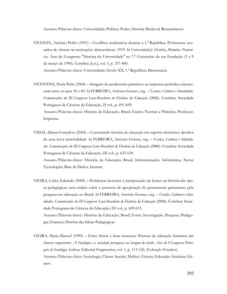 292
Assunto/Palavras-chave: Universidade; Política; Poder; História Medieval; Renascimento
VICENTE, António Pedro (1991) – Conflitos académicos durante a 1.ª República. Professores acu-
sados de ofensas às instituições democráticas. 1919. In Universidade(s): História, Memória, Perspeti-
vas. Atas do Congresso "História da Universidade" no 7.º Centenário da sua Fundação (5 a 9
de março de 1990). Coimbra: [s.n.], vol. 5, p. 337-400.
Assunto/Palavras-chave: Universidade; Século XX; 1.ª República; Democracia
VICENTINI, Paula Perin (2004) – Imagens de professores primários na imprensa periódica educaci-
onal entre os anos 30 e 60. In FERREIRA, António Gomes, org. – Escolas, Culturas e Identidades.
Comunicações do III Congresso Luso-Brasileiro de História da Educação (2000). Coimbra: Sociedade
Portuguesa de Ciências da Educação, II vol., p. 691-699.
Assunto/Palavras-chave: História da Educação; Brasil; Ensino Normal e Primário; Professor;
Imprensa
VIDAL, Diana Gonçalves (2004) – Construindo história da educação em suporte eletrónico: desafios
de uma nova materialidade. In FERREIRA, António Gomes, org. – Escolas, Culturas e Identida-
des. Comunicações do III Congresso Luso-Brasileiro de História da Educação (2000). Coimbra: Sociedade
Portuguesa de Ciências da Educação, III vol., p. 633-639.
Assunto/Palavras-chave: História da Educação; Brasil; Informatização; Informática; Novas
Tecnologias; Base de Dados; Internet
VIEIRA, Carlos Eduardo (2004) – Problemas inerentes à interpretação de fontes na história das idei-
as pedagógicas: uma análise sobre o processo de apropriação do pensamento gramsciano pela
pesquisa em educação no Brasil. In FERREIRA, António Gomes, org. – Escolas, Culturas e Iden-
tidades. Comunicações do III Congresso Luso-Brasileiro de História da Educação (2000). Coimbra: Socie-
dade Portuguesa de Ciências da Educação, III vol., p. 609-615.
Assunto/Palavras-chave: História da Educação; Brasil; Fonte; Investigação; Pesquisa; Pedago-
gia; Gramsci; História das Ideias Pedagógicas
VIEIRA, Maria Manuel (1990) – Entre freiras e boas maneiras: Práticas de educação feminina das
classes superiores. A Sociologia e a sociedade portuguesa na viragem do século: Atas do I Congresso Portu-
guês de Sociologia. Lisboa: Editorial Fragmentos, vol. 1, p. 113-126. (Colecção Estudos).
Assunto/Palavras-chave: Sociologia; Classes Sociais; Mulher; Ensino; Educação feminina; Gé-
nero
 