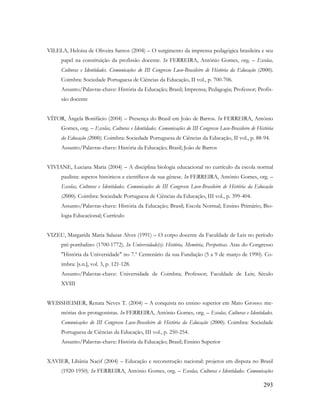 293
VILELA, Heloisa de Oliveira Santos (2004) – O surgimento da imprensa pedagógica brasileira e seu
papel na constituição da profissão docente. In FERREIRA, António Gomes, org. – Escolas,
Culturas e Identidades. Comunicações do III Congresso Luso-Brasileiro de História da Educação (2000).
Coimbra: Sociedade Portuguesa de Ciências da Educação, II vol., p. 700-706.
Assunto/Palavras-chave: História da Educação; Brasil; Imprensa; Pedagogia; Professor; Profis-
são docente
VÍTOR, Ângela Bonifácio (2004) – Presença do Brasil em João de Barros. In FERREIRA, António
Gomes, org. – Escolas, Culturas e Identidades. Comunicações do III Congresso Luso-Brasileiro de História
da Educação (2000). Coimbra: Sociedade Portuguesa de Ciências da Educação, II vol., p. 88-94.
Assunto/Palavras-chave: História da Educação; Brasil; João de Barros
VIVIANE, Luciana Maria (2004) – A disciplina biologia educacional no currículo da escola normal
paulista: aspetos históricos e científicos de sua gênese. In FERREIRA, António Gomes, org. –
Escolas, Culturas e Identidades. Comunicações do III Congresso Luso-Brasileiro de História da Educação
(2000). Coimbra: Sociedade Portuguesa de Ciências da Educação, III vol., p. 399-404.
Assunto/Palavras-chave: História da Educação; Brasil; Escola Normal; Ensino Primário; Bio-
logia Educacional; Currículo
VIZEU, Margarida Maria Salazar Alves (1991) – O corpo docente da Faculdade de Leis no período
pré-pombalino (1700-1772). In Universidade(s): História, Memória, Perspetivas. Atas do Congresso
"História da Universidade" no 7.º Centenário da sua Fundação (5 a 9 de março de 1990). Co-
imbra: [s.n.], vol. 3, p. 121-128.
Assunto/Palavras-chave: Universidade de Coimbra; Professor; Faculdade de Leis; Século
XVIII
WEISSHEIMER, Renata Neves T. (2004) – A conquista no ensino superior em Mato Grosso: me-
mórias dos protagonistas. In FERREIRA, António Gomes, org. – Escolas, Culturas e Identidades.
Comunicações do III Congresso Luso-Brasileiro de História da Educação (2000). Coimbra: Sociedade
Portuguesa de Ciências da Educação, III vol., p. 250-254.
Assunto/Palavras-chave: História da Educação; Brasil; Ensino Superior
XAVIER, Libânia Nacif (2004) – Educação e reconstrução nacional: projetos em disputa no Brasil
(1920-1950). In FERREIRA, António Gomes, org. – Escolas, Culturas e Identidades. Comunicações
 