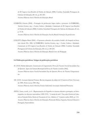294
do III Congresso Luso-Brasileiro de História da Educação (2000). Coimbra: Sociedade Portuguesa de
Ciências da Educação, III vol., p. 261-263.
Assunto/Palavras-chave: História da Educação; Brasil
ZAMBONI, Ernesta (2004) – Formação de professores leigos: índios e posseiros. In FERREIRA,
António Gomes, org. – Escolas, Culturas e Identidades. Comunicações do III Congresso Luso-Brasileiro
de História da Educação (2000). Coimbra: Sociedade Portuguesa de Ciências da Educação, II vol.,
p. 31-36.
Assunto/Palavras-chave: História da Educação; Escola; Brasil; Formação de professores
ZANATTA, Regina Maria (2004) – O processo educativo do cavaleiro feudal e do burguês na litera-
tura (século XI e XII). In FERREIRA, António Gomes, org. – Escolas, Culturas e Identidades.
Comunicações do III Congresso Luso-Brasileiro de História da Educação (2000). Coimbra: Sociedade
Portuguesa de Ciências da Educação, III vol., p. 240-243.
Assunto/Palavras-chave: História da Educação; Brasil; Curso de Pedagogia
3.4. Publicações periódicas/ Artigos de publicações periódicas
50 ANOS: Boletim Informativo. Comemorações do Cinquentenário. Póvoa de Varzim: Escola Secundária Eça
de Queirós. Apoio da Câmara Municipal da Póvoa do Varzim (outubro 2002).
Assunto/Palavras-chave: Escola Secundária Eça de Queirós; Póvoa do Varzim; Cinquentená-
rio
140 ANOS Associação Industrial Portuense. Revista integrante da edição de O Comércio do Porto (3 de maio
de 1989). Porto: [s.n.], 1989. 48 p.
Assunto/Palavras-chave: História; Ensino Industrial; Associação Industrial Portuense
ADÃO, Áurea, coord., et al. – Representações de Espanha no sistema educativo português, na histo-
riografia e no discurso nacionalista (1890-1933). “A mirada do outro”: Para unha Historia da Educa-
ción na Península Ibérica: Revista de Pensamento do Eixo Atlântico, n.º 4 (janeiro-junho 2003), p. 1-51.
Assunto/Palavras-chave: História da Educação; Península Ibérica; Espanha; Sistema Educativo
Português; Nacionalismo
 