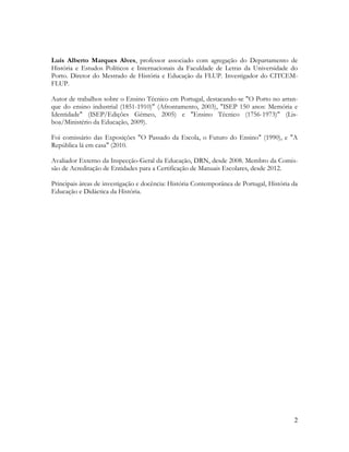 2
Luís Alberto Marques Alves, professor associado com agregação do Departamento de
História e Estudos Políticos e Internacionais da Faculdade de Letras da Universidade do
Porto. Diretor do Mestrado de História e Educação da FLUP. Investigador do CITCEM-
FLUP.
Autor de trabalhos sobre o Ensino Técnico em Portugal, destacando-se "O Porto no arran-
que do ensino industrial (1851-1910)" (Afrontamento, 2003), "ISEP 150 anos: Memória e
Identidade" (ISEP/Edições Gémeo, 2005) e "Ensino Técnico (1756-1973)" (Lis-
boa/Ministério da Educação, 2009).
Foi comissário das Exposições "O Passado da Escola, o Futuro do Ensino" (1990), e "A
República lá em casa" (2010.
Avaliador Externo da Inspecção-Geral da Educação, DRN, desde 2008. Membro da Comis-
são de Acreditação de Entidades para a Certificação de Manuais Escolares, desde 2012.
Principais áreas de investigação e docência: História Contemporânea de Portugal, História da
Educação e Didáctica da História.
 