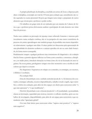 28
- A própria planificação da disciplina, concebida em termos de horas a dispensar pelo
aluno à disciplina, contempla um total de 10 horas para avaliação que, naturalmente não se-
rão esgotadas no exame presencial. Há pois que integrar neste tempo a preparação de outros
elementos que sirvam para o professor o poder avaliar.
- Os trabalhos em grupo terão de ser realizados por um máximo de 3 alunos de for-
ma a que o professor possa efetivamente analisar a participação de cada elemento nas várias
fases do processo.
Todos estes cuidados na prevenção da injustiça visam sobretudo fomentar o interesse pelo
investimento numa avaliação contínua, não só na perspetiva de uma maior consistência do
processo de ensino aprendizagem mas também porque ela possibilita uma menor dependên-
cia relativamente a qualquer uma delas. O aluno poderá ser demonstrar pela apresentação de
uma pluralidade de elementos avaliativos o carácter episódico de um ou outro dado forneci-
do, de forma menos conseguida.
Paralelamente cumpre a qualquer professor criar instrumentos de diagnóstico e de avaliação
final de forma a permitir algumas inflexões na forma como concebeu e estruturou a discipli-
na e, no médio prazo, introduzir alterações na forma como ela vai ser lecionada em anos se-
guintes. Na nossa prática, privilegiamos sempre estes dois momentos com a recolha de indi-
cadores que depois se cruzam:
- No diagnóstico: Expetativas em relação aos conteúdos, às estratégias, aos recursos,
à didática e à avaliação;
- Na avaliação final:
- Grau de (In)satisfação com a unidade curricular [escala de 1 a 5] (interesse dos con-
teúdos, estratégias utilizadas, recursos disponibilizados, trabalho/estudo exigido, rigor cientí-
fico e critérios de avaliação), para além de dois espaços em aberto para escreverem sobre “o
que mais apreciaste” e “o que modificarias”.
- Nível de (In)satisfação com o docente [escala de 1 a 5] (assiduidade e pontualidade,
clareza na lecionação, capacidade para motivar, incentivo à reflexão científica, apoio aos tra-
balhos de investigação, disponibilidade), para além de um espaço para escreverem o que en-
tenderem sobre “apreciação global”.
- Um item final aberto para escreverem sobre: “aspetos mais positivos” e “aspetos
mais negativos”.
 