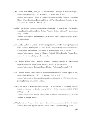 295
ADÃO, Áurea; REMÉDIOS, Maria José – Adelaide Cabete e a Educação da Mulher Portuguesa.
Revista História. Lisboa. Ano XXVI (III série), n.º 74 (março 2005), p. 36-41.
Assunto/Palavras-chave: História da Educação; Portugal; Instrução; Formação Profissional;
Mulher; Género; Feminismo; Ensino da Higiene e da Puericultura; Instituto Feminino de Edu-
cação e Trabalho de Odivelas; Adelaide Cabete
AFONSO, José António – Espanha: aproximações ao inesperado. “A mirada do outro”: Para unha His-
toria da Educación na Península Ibérica: Revista de Pensamento do Eixo Atlântico, n.º 4 (janeiro-junho
2003), p. 265-285.
Assunto/Palavras-chave: História da Educação; Península Ibérica; Espanha; Portugal; Pedago-
gia; Nacionalismo
AGULLÓ DÍAZ, María del Carmen – Invisibles, ejemplarizantes, olvidadas: mujeres portuguesas en
textos educativos del franquismo. “A mirada do outro”: Para unha Historia da Educación na Penínsu-
la Ibérica: Revista de Pensamento do Eixo Atlântico, n.º 4 (janeiro-junho 2003), p. 185-210.
Assunto/Palavras-chave: História da Educação; Península Ibérica; Espanha; Portugal; Fran-
quismo; Estado Novo; Pedagogia; Manual; Mulher
ALHO, Albérico Afonso Costa – A técnica, o operário e a costureira: a reforma de 1948 do ensino
técnico e profissional. Revista História. Lisboa. III Série, n.º 22 (2000), p. 48-55.
Assunto/Palavras-chave: História do Ensino Técnico e Profissional; Reforma de 1948
ALHO, Albérico Afonso Costa – Revolução, Normalização e Licealização. A escola depois de abril.
Revista História. Lisboa. Ano XXV, n.º 59 (setembro 2003), p. 50-55.
Assunto/Palavras-chave: História da Educação; Ensino; 25 de abril de 1974; História Contem-
porânea; Reforma; Liceu; Ensino Unificado
ALLEN, Ann Taylor – “Vivamos con nuestros hijos”: Los movimientos en defensa del jardin de
infancia en Alemania y en Estados Unidos, 1840-1914. Revista de Educación. Madrid. N.º 290
(1989), p. 113-134.
Assunto/Palavras-chave: História; Ensino; Jardins de Infância; Alemanha; Estados Unidos da
América; Século XIX; Século XX
ALVES, Luís Alberto Marques – Ensino técnico e desenvolvimento económico. O Estudo da História:
Revista da Associação de Professores de História. Lisboa: APH, n.º 6 (outubro 2005), p. 47-53.
 