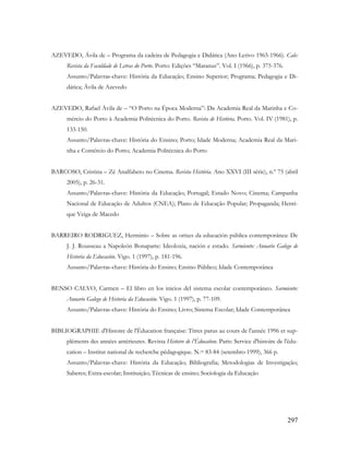 297
AZEVEDO, Ávila de – Programa da cadeira de Pedagogia e Didática (Ano Letivo 1965-1966). Cale:
Revista da Faculdade de Letras do Porto. Porto: Edições “Maranus”. Vol. I (1966), p. 375-376.
Assunto/Palavras-chave: História da Educação; Ensino Superior; Programa; Pedagogia e Di-
dática; Ávila de Azevedo
AZEVEDO, Rafael Ávila de – “O Porto na Época Moderna”: Da Academia Real da Marinha e Co-
mércio do Porto à Academia Politécnica do Porto. Revista de História. Porto. Vol. IV (1981), p.
133-150.
Assunto/Palavras-chave: História do Ensino; Porto; Idade Moderna; Academia Real da Mari-
nha e Comércio do Porto; Academia Politécnica do Porto
BARCOSO, Cristina – Zé Analfabeto no Cinema. Revista História. Ano XXVI (III série), n.º 75 (abril
2005), p. 26-31.
Assunto/Palavras-chave: História da Educação; Portugal; Estado Novo; Cinema; Campanha
Nacional de Educação de Adultos (CNEA); Plano de Educação Popular; Propaganda; Henri-
que Veiga de Macedo
BARREIRO RODRIGUEZ, Herminio – Sobre as orixes da educación pública contemporánea: De
J. J. Rousseau a Napoleón Bonaparte: Ideoloxía, nación e estado. Sarmiento: Anuario Galego de
Historia da Educación. Vigo. 1 (1997), p. 181-196.
Assunto/Palavras-chave: História do Ensino; Ensino Público; Idade Contemporânea
BENSO CALVO, Carmen – El libro en los inicios del sistema escolar contemporáneo. Sarmiento:
Anuario Galego de Historia da Educación. Vigo. 1 (1997), p. 77-109.
Assunto/Palavras-chave: História do Ensino; Livro; Sistema Escolar; Idade Contemporânea
BIBLIOGRAPHIE d'Histoire de l'Éducation française: Titres parus au cours de l'année 1996 et sup-
pléments des années antérieures. Revista Histoire de l’Éducation. Paris: Service d'histoire de l'édu-
cation – Institut national de recherche pédagogique. N.os 83-84 (setembro 1999), 366 p.
Assunto/Palavras-chave: História da Educação; Bibliografia; Metodologias de Investigação;
Saberes; Extra-escolar; Instituição; Técnicas de ensino; Sociologia da Educação
 
