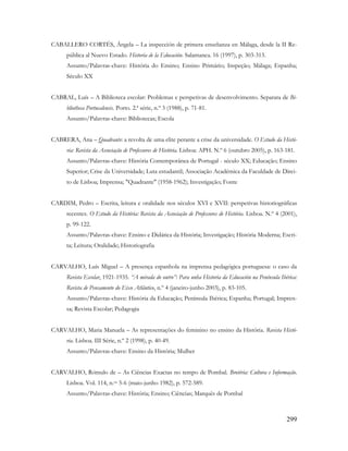 299
CABALLERO CORTÉS, Ángela – La inspección de primera enseñanza en Málaga, desde la II Re-
pública al Nuevo Estado. Historia de la Educación. Salamanca. 16 (1997), p. 303-313.
Assunto/Palavras-chave: História do Ensino; Ensino Primário; Inspeção; Málaga; Espanha;
Século XX
CABRAL, Luís – A Biblioteca escolar: Problemas e perspetivas de desenvolvimento. Separata de Bi-
bliotheca Portucalensis. Porto. 2.ª série, n.º 3 (1988), p. 71-81.
Assunto/Palavras-chave: Bibliotecas; Escola
CABRERA, Ana – Quadrante: a revolta de uma elite perante a crise da universidade. O Estudo da Histó-
ria: Revista da Associação de Professores de História. Lisboa: APH. N.º 6 (outubro 2005), p. 163-181.
Assunto/Palavras-chave: História Contemporânea de Portugal - século XX; Educação; Ensino
Superior; Crise da Universidade; Luta estudantil; Associação Académica da Faculdade de Direi-
to de Lisboa; Imprensa; "Quadrante" (1958-1962); Investigação; Fonte
CARDIM, Pedro – Escrita, leitura e oralidade nos séculos XVI e XVII: perspetivas historiográficas
recentes. O Estudo da História: Revista da Associação de Professores de História. Lisboa. N.º 4 (2001),
p. 99-122.
Assunto/Palavras-chave: Ensino e Didática da História; Investigação; História Moderna; Escri-
ta; Leitura; Oralidade; Historiografia
CARVALHO, Luís Miguel – A presença espanhola na imprensa pedagógica portuguesa: o caso da
Revista Escolar, 1921-1935. “A mirada do outro”: Para unha Historia da Educación na Península Ibérica:
Revista de Pensamento do Eixo Atlântico, n.º 4 (janeiro-junho 2003), p. 83-105.
Assunto/Palavras-chave: História da Educação; Península Ibérica; Espanha; Portugal; Impren-
sa; Revista Escolar; Pedagogia
CARVALHO, Maria Manuela – As representações do feminino no ensino da História. Revista Histó-
ria. Lisboa. III Série, n.º 2 (1998), p. 40-49.
Assunto/Palavras-chave: Ensino da História; Mulher
CARVALHO, Rómulo de – As Ciências Exactas no tempo de Pombal. Brotéria: Cultura e Informação.
Lisboa. Vol. 114, n.os 5-6 (maio-junho 1982), p. 572-589.
Assunto/Palavras-chave: História; Ensino; Ciências; Marquês de Pombal
 