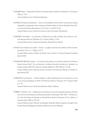 300
CASPARD, Pierre – Vingt années d'Histoire de l'éducation. Revista Histoire de l’Éducation. N.º 85 (janeiro
2000), p. 73-87.
Assunto/Palavras-chave: História da Educação
CENTRO de Estudos Humanísticos – Anexo à Universidade do Porto: Breve notícia da sua criação,
organização e inauguração solene. Separata do Boletim Cultural da Câmara Municipal do Porto. Por-
to: Centro de Estudos Humanísticos. Vol. X, fasc. 3-4 (1947), 59-I p.
Assunto/Palavras-chave: História do Ensino; Centro de Estudos Humanísticos
CHARTIER, Anne-Marie – Les pionniers de l'Éducation nouvelle au Brésil, entre mémoire et his-
toire. Revista Histoire de l’Éducation. N.º 97 (janeiro 2003), p. 79-96.
Assunto/Palavras-chave: História da Educação; Educação Nova; Brasil
COELHO, José Amilcar de Carvalho – Verney e a exigência educativa das mulheres. Revista de Educa-
ção. Lisboa. Vol. I, n.º 1 (1986), p. 69-72.
Assunto/Palavras-chave: História do Ensino; Luís António de Verney; Educação Feminina;
Século XVIII
COLMENAR ORZAES, Carmen – “La formacion de maestras en el metodo educativo de Frobel en
España nuestros hijos”: Los movimientos en defensa del jardin de infancia en Alemania y en
Estados Unidos, 1840-1914. Revista de Educación. Madrid. N.º 290 (1989), p. 135-158.
Assunto/Palavras-chave: História; Ensino; Formação de Professores; Método de Frobel; Es-
paña; Século XIX
CONDETTE, Jean-François – « Traîtres fatigués» ou élites administratives? Une recherche en cours
sur les recteurs d'académie de 1809 à 1940. Revista Histoire de l’Éducation. N.º 97 (janeiro 2003),
p. 37-78.
Assunto/Palavras-chave: História da Educação; Elites; Academia
CORREIA, António C. Luz – Fragmentos da memória de uma escola imaginada: presenças de Espa-
nha nos livros de formação de professores primários em Portugal (1920-1950). “A mirada do ou-
tro”: Para unha Historia da Educación na Península Ibérica: Revista de Pensamento do Eixo Atlântico, n.º
4 (janeiro-junho 2003), p. 231-243.
Assunto/Palavras-chave: História da Educação; Península Ibérica; Espanha; Portugal; Texto
Escolar; Manual; Pedagogia; Formação de Professores; Ensino Primário
 
