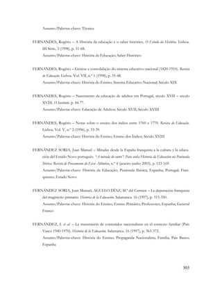303
Assunto/Palavras-chave: Técnica
FERNANDES, Rogério – A História da educação e o saber histórico. O Estudo da História. Lisboa.
III Série, 3 (1998), p. 51-68.
Assunto/Palavras-chave: História da Educação; Saber Histórico
FERNANDES, Rogério – Génese e consolidação do sistema educativo nacional (1820-1910). Revista
de Educação. Lisboa. Vol. VII, n.º 1 (1998), p. 35-48.
Assunto/Palavras-chave: História do Ensino; Sistema Educativo Nacional; Século XIX
FERNANDES, Rogério – Nascimento da educação de adultos em Portugal, século XVII – século
XVIII. O Instituto. p. 44-77.
Assunto/Palavras-chave: Educação de Adultos; Século XVII; Século XVIII
FERNANDES, Rogério – Notas sobre o ensino dos índios entre 1760 e 1770. Revista de Educação.
Lisboa. Vol. V, n.º 2 (1996), p. 33-39.
Assunto/Palavras-chave: História do Ensino; Ensino dos Índios; Século XVIII
FERNÁNDEZ SORIA, Juan Manuel – Miradas desde la España franquista a la cultura y la educa-
ción del Estado Novo portugués. “A mirada do outro”: Para unha Historia da Educación na Península
Ibérica: Revista de Pensamento do Eixo Atlântico, n.º 4 (janeiro-junho 2003), p. 123-169.
Assunto/Palavras-chave: História da Educação; Península Ibérica; Espanha; Portugal; Fran-
quismo; Estado Novo
FERNÁNDEZ SORIA, Juan Manuel; AGULLO DÍAZ, M.ª del Carmen – La depuración franquista
del magisterio primario. Historia de la Educación. Salamanca. 16 (1997), p. 315-350.
Assunto/Palavras-chave: História do Ensino; Ensino Primário; Professores; Espanha; General
Franco
FERNÁNDEZ, I. et al. – La transmisión de contenidos nacionalistas en el contexto familiar (País
Vasco 1940-1970). Historia de la Educación. Salamanca. 16 (1997), p. 363-372.
Assunto/Palavras-chave: História do Ensino; Propaganda Nacionalista; Família; País Basco;
Espanha
 