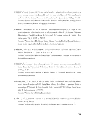 304
FERREIRA, António Gomes; BRITO, Ana Maria Parracho – A inevitável Espanha em narrativas de
textos escolares no tempo do Estado Novo. “A mirada do outro”: Para unha Historia da Educación
na Península Ibérica: Revista de Pensamento do Eixo Atlântico, n.º 4 (janeiro-junho 2003), p. 211-229.
Assunto/Palavras-chave: História da Educação; Península Ibérica; Espanha; Portugal; Estado
Novo; Texto Escolar; Manual; Pedagogia; Nacionalismo
FERREIRA, Fátima Moura – A arte de conservar. Os cenários de reconfiguração do campo do ensi-
no superior como reforço institucional da ordem académica (1834-1911). Revista de História das
Ideias. Coimbra: Faculdade de Letras da Universidade de Coimbra. Instituto de História e Teo-
ria das Ideias. Vol. 23 (2002), p. 471-543.
Assunto/Palavras-chave: História das Ideias; Cultura; Filosofia; História; História Contempo-
rânea; Ensino Superior; Escola; Universidade; Liberalismo; República
FERREIRA, Jaime – Nos 30 anos da FEUC. Notas Económicas: Revista da Faculdade de Economia da Uni-
versidade de Coimbra. N.º 17 (junho 2003), p. 111-126.
Assunto/Palavras-chave: História da Educação; Ensino Superior; Faculdade de Economia da
Universidade de Coimbra
FERREIRA, Rui M. Viseu – Notas sobre os primeiros 100 anos do ensino da economia na Faculda-
de de Direito da Universidade de Coimbra. Revista de História Económica e Social. Lisboa. 18
(1986), p. 91-117.
Assunto/Palavras-chave: História do Ensino; Ensino da Economia; Faculdade de Direito;
Universidade de Coimbra
FIGUEIREDO, J. A. – A escola de hoje e o ensino técnico e profissional: Breves reflexões sobre o
nosso sistema de ensino. In VAZ, Carlos Nuno Salgado, dir. – Técnica e Humanismo: Revista co-
memorativa do 1.º Centenário da Escola Secundária Carlos Amarante 1885-1985. Braga: Escola Secun-
dária de Carlos Amarante, p. 170-178.
Assunto/Palavras-chave: História; Ensino técnico
FLECHA GARCÍA, Consuelo – La vida de las maestras en España. Historia de la Educación. Salaman-
ca. 16 (1997), p. 199-222.
Assunto/Palavras-chave: História do Ensino; Professoras; Vida; Espanha; Século XX
 