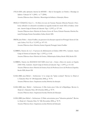 305
FOLHAMIE: folha informativa bimestral da RIHMIE – Rede de Investigadores em História e Museologia da
Infância e Educação. N.º 1 (2001) – n.º 7 (2004).
Assunto/Palavras-chave: História e Museologia da Infância e Educação; Museu
FRAGA VÁZQUEZ, Xosé A. – Os libros de texto de Ciencias Naturais (Historia Natural e Fisio-
loxia) utilizados en educación secundaria na segunda metade do século XIX en Galicia. Sarmi-
ento: Anuario Galego de Historia da Educación. Vigo. 1 (1997), p. 127-144.
Assunto/Palavras-chave: História do Ensino; Livros de Texto; Ciências Naturais; História Na-
tural; Fisiologia; Ensino Secundário; Galiza; Século XIX
FRÓIS, João Pedro – Anicet Fusillier, um percursor da educação especial em Portugal. Revista de Edu-
cação. Lisboa. Vol. VI, n.º 2 (1997), p. 107-113.
Assunto/Palavras-chave: História; Ensino Especial; Portugal; Anicet Fusillier
GABRIEL, Narciso de et al. – O proceso de alfabetización en Galicia (1860-1991). Sarmiento: Anuario
Galego de Historia da Educación. Vigo. 1 (1997), p. 11-40.
Assunto/Palavras-chave: História do Ensino; Alfabetização; Galiza; Século XIX; Século XX
GABRIEL, Narciso de; IGLESIAS SALVADO, José Luís – Guías e libros do mestre en España
(1850-1936). Sarmiento: Anuario Galego de Historia da Educación. Vigo. 1 (1997), p. 111-125.
Assunto/Palavras-chave: História do Ensino; Guia do Professor; Livro do Professor; Espanha;
Século XIX; Século XX
GAILLARD, Jean-Michel – Architecture: 1) Le temps des "palais scolaires". Revista Le Monde de
L´Éducation. Paris. N.º 284 (Septembre 2000), p. 78-79.
Assunto/Palavras-chave: Arquitetura escolar; História da educação
GAILLARD, Jean- Michel – Architecture: 2) Des lycées pour l´élite de la République. Revista Le
Monde de L´Éducation. Paris. 285 (Octobre 2000), p. 78-79.
Assunto/Palavras-chave: Arquitetura Escolar; História da Educação
GAILLARD, Jean-Michel – Architecture: 3) Palais universitaires pour "éducation princière". Revista
Le Monde de L´Éducation. Paris. N.º 286 (Novembre 2000), p. 78-79.
Assunto/Palavras-chave: Arquitetura escolar; História da Educação
 