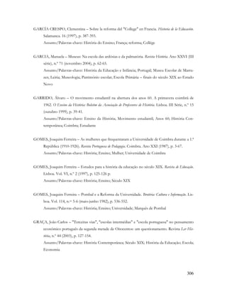 306
GARCÍA CRESPO, Clementina – Sobre la reforma del "College" en Francia. Historia de la Educación.
Salamanca. 16 (1997), p. 387-393.
Assunto/Palavras-chave: História do Ensino; França; reforma; Collége
GARCIA, Manuela – Museus: Na escola das ardósias e da palmatória. Revista História. Ano XXVI (III
série), n.º 71 (novembro 2004), p. 62-65.
Assunto/Palavras-chave: História da Educação e Infância; Portugal; Museu Escolar de Marra-
zes; Leiria; Museologia; Património escolar; Escola Primária – finais do século XIX ao Estado
Novo
GARRIDO, Álvaro – O movimento estudantil na abertura dos anos 60. A primavera coimbrã de
1962. O Ensino da História: Boletim da Associação de Professores de História. Lisboa. III Série, n.º 15
(outubro 1999), p. 39-41.
Assunto/Palavras-chave: Ensino da História; Movimento estudantil; Anos 60; História Con-
temporânea; Coimbra; Estudante
GOMES, Joaquim Ferreira – As mulheres que frequentaram a Universidade de Coimbra durante a 1.ª
República (1910-1926). Revista Portuguesa de Pedagogia. Coimbra. Ano XXI (1987), p. 3-67.
Assunto/Palavras-chave: História; Ensino; Mulher; Universidade de Coimbra
GOMES, Joaquim Ferreira – Estudos para a história da educação no século XIX. Revista de Educação.
Lisboa. Vol. VI, n.º 2 (1997), p. 125-126 p.
Assunto/Palavras-chave: História; Ensino; Século XIX
GOMES, Joaquim Ferreira – Pombal e a Reforma da Universidade. Brotéria: Cultura e Informação. Lis-
boa. Vol. 114, n.os 5-6 (maio-junho 1982), p. 536-552.
Assunto/Palavras-chave: História; Ensino; Universidade; Marquês de Pombal
GRAÇA, João Carlos – "Terceiras vias", "escolas intermédias" e "escola portuguesa" no pensamento
económico português da segunda metade de Oitocentos: um questionamento. Revista Ler His-
tória, n.º 44 (2003), p. 127-154.
Assunto/Palavras-chave: História Contemporânea; Século XIX; História da Educação; Escola;
Economia
 