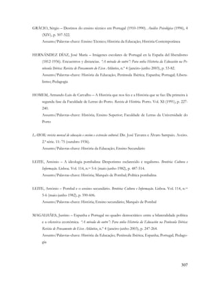 307
GRÁCIO, Sérgio – Destinos do ensino técnico em Portugal (1910-1990). Análise Psicológica (1996), 4
(XIV), p. 507-522.
Assunto/Palavras-chave: Ensino Técnico; História da Educação; História Contemporânea
HERNÁNDEZ DÍAZ, José María – Imágenes escolares de Portugal en la España del liberalismo
(1812-1936). Encuentros y distancias. “A mirada do outro”: Para unha Historia da Educación na Pe-
nínsula Ibérica: Revista de Pensamento do Eixo Atlântico, n.º 4 (janeiro-junho 2003), p. 53-82.
Assunto/Palavras-chave: História da Educação; Península Ibérica; Espanha; Portugal; Libera-
lismo; Pedagogia
HOMEM, Armando Luís de Carvalho – A História que nos fez e a História que se faz: Da primeira à
segunda fase da Faculdade de Letras do Porto. Revista de História. Porto. Vol. XI (1991), p. 227-
240.
Assunto/Palavras-chave: História; Ensino Superior; Faculdade de Letras da Universidade do
Porto
LABOR: revista mensal de educação e ensino e extensão cultural. Dir. José Tavares e Álvaro Sampaio. Aveiro.
2.ª série. 11: 75 (outubro 1936).
Assunto/Palavras-chave: História da Educação; Ensino Secundário
LEITE, António – A ideologia pombalina: Despotismo esclarecido e regalismo. Brotéria: Cultura e
Informação. Lisboa. Vol. 114, n.os 5-6 (maio-junho 1982), p. 487-514.
Assunto/Palavras-chave: História; Marquês de Pombal; Política pombalina
LEITE, António – Pombal e o ensino secundário. Brotéria: Cultura e Informação. Lisboa. Vol. 114, n.os
5-6 (maio-junho 1982), p. 590-606.
Assunto/Palavras-chave: História; Ensino secundário; Marquês de Pombal
MAGALHÃES, Justino – Espanha e Portugal no quadro democrático: entre a bilateralidade política
e a ofensiva económica. “A mirada do outro”: Para unha Historia da Educación na Península Ibérica:
Revista de Pensamento do Eixo Atlântico, n.º 4 (janeiro-junho 2003), p. 247-264.
Assunto/Palavras-chave: História da Educação; Península Ibérica; Espanha; Portugal; Pedago-
gia
 