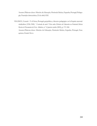 309
Assunto/Palavras-chave: História da Educação; Península Ibérica; Espanha; Portugal; Pedago-
gia; Transição democrática; 25 de abril; CEE
VILANOU, Conrad – Y al Oeste, Portugal: geopolítica y discurso pedagógico en la España nacional-
sindicalista (1936-1940). “A mirada do outro”: Para unha Historia da Educación na Península Ibérica:
Revista de Pensamento do Eixo Atlântico, n.º 4 (janeiro-junho 2003), p. 171-184.
Assunto/Palavras-chave: História da Educação; Península Ibérica; Espanha; Portugal; Fran-
quismo; Estado Novo
 