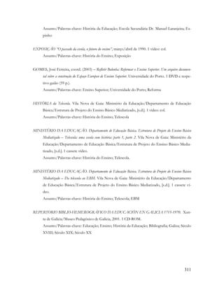 311
Assunto/Palavras-chave: História da Educação; Escola Secundária Dr. Manuel Laranjeira; Es-
pinho
EXPOSIÇÃO “O passado da escola, o futuro do ensino”, março/abril de 1990. 1 vídeo: col.
Assunto/Palavras-chave: História do Ensino; Exposição
GOMES, José Ferreira, coord. (2003) – Refletir Bolonha: Reformar o Ensino Superior. Um arquivo documen-
tal sobre a construção do Espaço Europeu de Ensino Superior. Universidade do Porto. 1 DVD e respe-
tivo guião (59 p.).
Assunto/Palavras-chave: Ensino Superior; Universidade do Porto; Reforma
HISTÓRIA da Telescola. Vila Nova de Gaia: Ministério da Educação/Departamento de Educação
Básica/Estrutura de Projeto do Ensino Básico Mediatizado, [s.d.]. 1 vídeo: col.
Assunto/Palavras-chave: História do Ensino; Telescola
MINISTÉRIO DA EDUCAÇÃO. Departamento de Educação Básica. Estrutura de Projeto do Ensino Básico
Mediatizado – Telescola: uma escola com história: parte 1, parte 2. Vila Nova de Gaia: Ministério da
Educação/Departamento de Educação Básica/Estrutura de Projeto do Ensino Básico Media-
tizado, [s.d.]. 1 cassete vídeo.
Assunto/Palavras-chave: História do Ensino; Telescola.
MINISTÉRIO DA EDUCAÇÃO. Departamento de Educação Básica. Estrutura de Projeto do Ensino Básico
Mediatizado – Da telescola ao EBM. Vila Nova de Gaia: Ministério da Educação/Departamento
de Educação Básica/Estrutura de Projeto do Ensino Básico Mediatizado, [s.d.]. 1 cassete ví-
deo.
Assunto/Palavras-chave: História do Ensino; Telescola; EBM
REPERTORIO BIBLIO-HEMEROGRÁFICO DA EDUCACIÓN EN GALICIA 1715-1970. Xun-
ta de Galicia/Museo Pedagóxico de Galicia, 2001. 1 CD-ROM.
Assunto/Palavras-chave: Educação; Ensino; História da Educação; Bibliografia; Galiza; Século
XVIII; Século XIX; Século XX
 