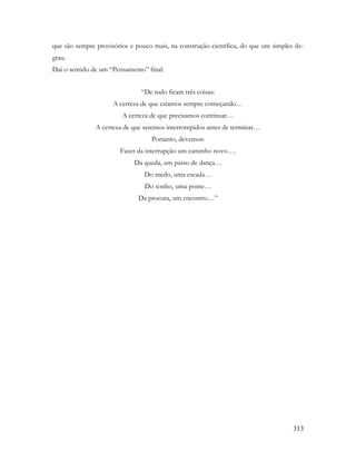 313
que são sempre provisórios e pouco mais, na construção científica, do que um simples de-
grau.
Daí o sentido de um “Pensamento” final:
“De tudo ficam três coisas:
A certeza de que estamos sempre começando…
A certeza de que precisamos continuar…
A certeza de que seremos interrompidos antes de terminar…
Portanto, devemos:
Fazer da interrupção um caminho novo….
Da queda, um passo de dança…
Do medo, uma escada…
Do sonho, uma ponte…
Da procura, um encontro…”
 