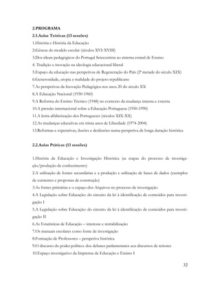 32
2.PROGRAMA
2.1.Aulas Teóricas (13 sessões)
1.História e História da Educação
2.Génese do modelo escolar (séculos XVI-XVIII)
3.Dos ideais pedagógicos do Portugal Setecentista ao sistema estatal de Ensino
4. Tradição e inovação na ideologia educacional liberal
5.Espaço da educação nas perspetivas de Regeneração do País (2ª metade do século XIX)
6.Generosidade, utopia e realidade do projeto republicano
7.As perspetivas da Inovação Pedagógica nos anos 20 do século XX
8.A Educação Nacional (1930-1960)
9.A Reforma do Ensino Técnico (1948) no contexto da mudança interna e externa
10.A pressão internacional sobre a Educação Portuguesa (1950-1990)
11.A lenta alfabetização dos Portugueses (séculos XIX-XX)
12.As mudanças educativas em trinta anos de Liberdade (1974-2004)
13.Reformas e expetativas, ilusões e desilusões numa perspetiva de longa duração histórica
2.2.Aulas Práticas (13 sessões)
1.História da Educação e Investigação Histórica (as etapas do processo de investiga-
ção/produção de conhecimento)
2.A utilização de fontes secundárias e a produção e utilização de bases de dados (exemplos
de existentes e propostas de construção)
3.As fontes primárias e o espaço dos Arquivos no processo de investigação
4.A Legislação sobre Educação: do circuito da lei à identificação de conteúdos para investi-
gação I
5.A Legislação sobre Educação: do circuito da lei à identificação de conteúdos para investi-
gação II
6.As Estatísticas de Educação – interesse e rentabilização
7.Os manuais escolares como fonte de investigação
8.Formação de Professores – perspetiva histórica
9.O discurso do poder político: dos debates parlamentares aos discursos de reitores
10.Espaço investigativo da Imprensa de Educação e Ensino I
 