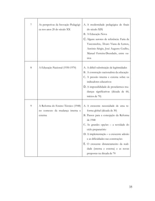 35
7 As perspetivas da Inovação Pedagógi-
ca nos anos 20 do século XX
A. A modernidade pedagógica de finais
do século XIX
B. A Educação Nova
C. Alguns autores de referência: Faria de
Vasconcelos, Álvaro Viana de Lemos,
António Sérgio, José Augusto Coelho,
Manuel Ferreira-Deusdado, entre ou-
tros
8 A Educação Nacional (1930-1970) A. A difícil substituição de legitimidades
B. A construção nacionalista da educação
C. A pressão interna e externa sobre os
indicadores educativos
D. A impossibilidade de protelarmos mu-
danças significativas (década de 60,
inícios de 70)
9 A Reforma do Ensino Técnico (1948)
no contexto da mudança interna e
externa
A. A crescente necessidade de uma re-
forma global (década de 30)
B. Passos para a concepção da Reforma
de 1948
C. As grandes opções – a novidade do
ciclo preparatório
D. A implementação – a crescente adesão
e as dificuldades nas construções
E. O crescente distanciamento da reali-
dade (interna e externa) e as novas
propostas na década de 70
 